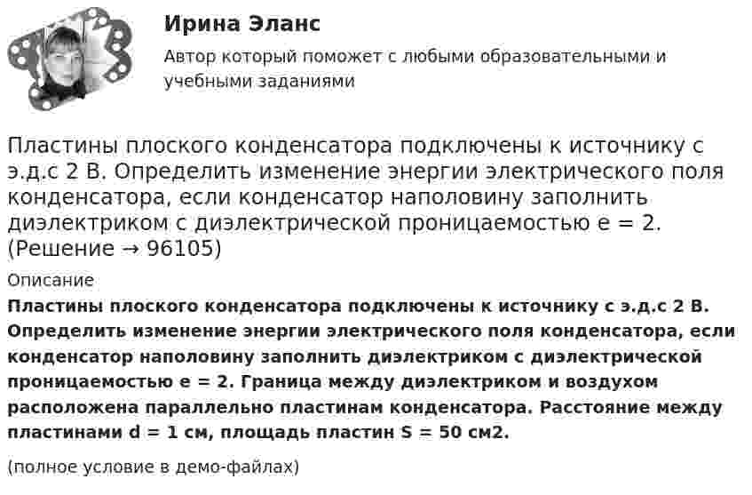     
            Описание
            Пластины плоского конденсатора подключены к источнику с э.д.с 2 В. Определить изменение энергии электрического поля конденсатора, если конденсатор наполовину заполнить диэлектриком с диэлектрической проницаемостью e = 2. Граница между диэлектриком и воздухом расположена параллельно пластинам конденсатора. Расстояние между пластинами d = 1 см, площадь пластин S = 50 см2.(полное условие в демо-файлах)   
            
            
            Пластины плоского конденсатора подключены к источнику с э.д.с 2 В. Определить изменение энергии электрического поля конденсатора, если конденсатор наполовину заполнить диэлектриком с диэлектрической проницаемостью e = 2.Пластины плоского конденсатора подключены к источнику с э.д.с 2 В. Определить изменение энергии электрического поля конденсатора, если конденсатор наполовину заполнить диэлектриком с диэлектрической проницаемостью e = 2. Пластические поиски в советской скульптуре 1917-1932 гг.Платежеспособная потребность в гостиничных продуктах и услугах - это ...Платежное обязательство уплатить через 100 дней 2 млн. руб. с процентами, начисляемыми по ставке простых процентов i=20% годовых, было учтено за 40 дней до срока погашения по учетной ставке d=15%. Требуется определить сумму, получаемую при учете.Платежное поручение – это …💯 Платежные услуги банков.фэ_БАК (ответы на тест Синергия / МОИ / МТИ / МосАП, декабрь 2023)Пластина, изображенная на рисунке, может вращаться вокруг оси OO', проходящей на расстоянии r от левого края пластины. Вычислить момент инерции пластины относительно этой оси, «разделив» пластину на десять частей одинаковой ширины. Каждую часть приняПластина, изображенная на рисунке, может вращаться вокруг оси OO', проходящей на расстоянии r от левого края пластины. Вычислить момент инерции пластины относительно этой оси, «разделив» пластину на десять частей одинаковой ширины. Каждую часть приняПластинка кварца толщиной d1=1 мм, вырезанная перпендикулярно оптической оси кристалла, поворачивает плоскость поляризации монохроматического света определенной длины волны на угол Пластинку кварца толщиной d = 2 мм поместили между параллельными николями, в результате чего плоскость поляризации монохроматического света повернулась на угол  53. Какой наименьшей толщины dmin следует Пластинку кварца толщиной d = 2 мм поместили между параллельными николями, в результате чего плоскость поляризации монохроматического света повернулась на угол = 53. Какой наименьшей толщины dmin следует взять пластинкуПластины плоского конденсатора площадью 100 см2 каждая притягиваются друг к другу с силой 3·10-3 кгс. Пространство между пластинами заполнено слюдой. Найти:  1) заряды, находящиеся на пластинах;Пластины плоского конденсатора площадью S = 0,01 м2 каждая притягиваются друг к другу с силой F = 30 мН. Пространство между пластинами заполнено слюдой. Найти заряды q, находящиеся на пластинах, напряжённость поля между пластинами E.