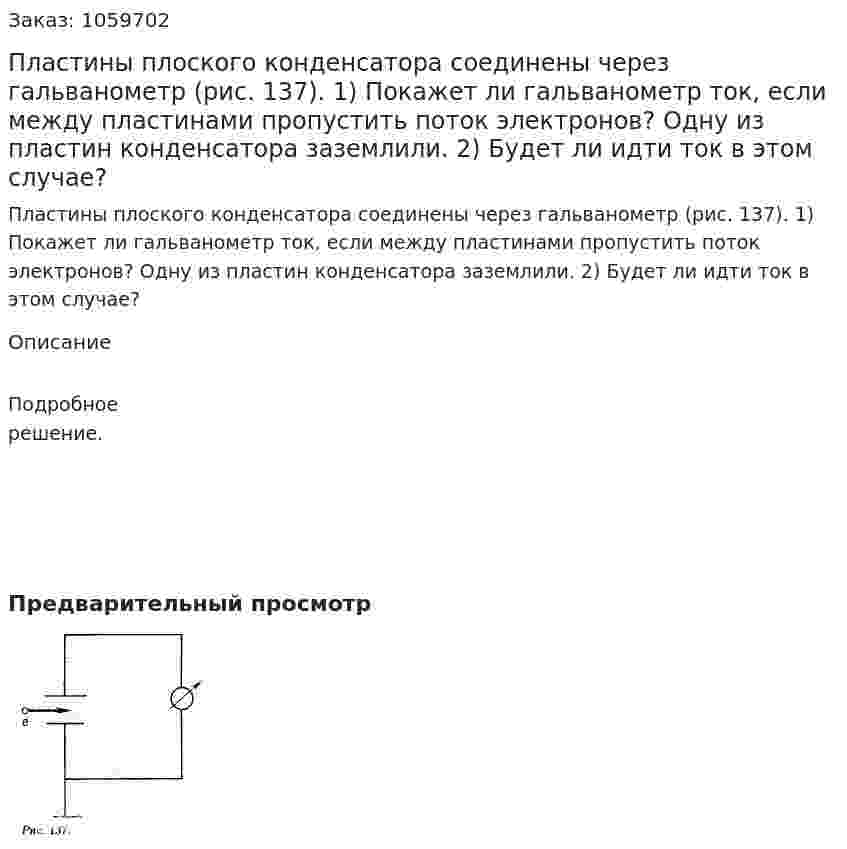 Пластины плоского конденсатора соединены через гальванометр (рис. 137). 1) Покажет ли гальванометр ток, если между пластинами пропустить поток электронов? Одну из пластин конденсатора заземлили. 2) Будет ли идти ток в этом случае? 