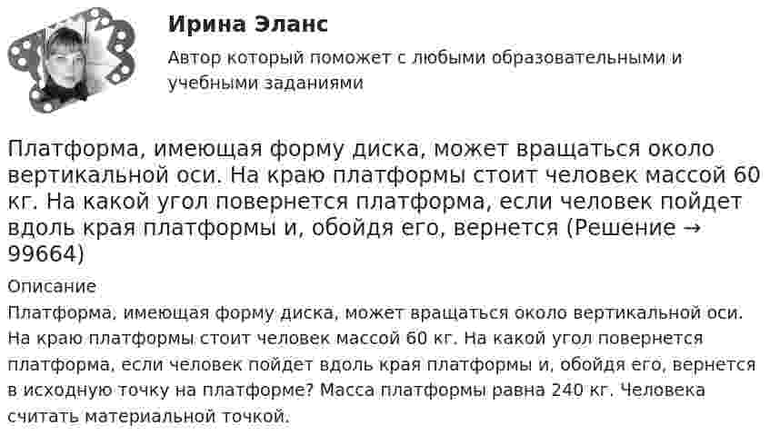      
            Описание
            Платформа, имеющая форму диска, может вращаться около вертикальной оси. На краю платформы стоит человек массой 60 кг. На какой угол повернется платформа, если человек пойдет вдоль края платформы и, обойдя его, вернется в исходную точку на платформе? Масса платформы равна 240 кг. Человека считать материальной точкой.    
            
            
            Платформа, в форме диска радиуса R=0,8 м, вращается с угловой скоростью w_0=8 об/мин. В ее центре стоит человек и держит в разведенных руках гантели. Затем человек опускает руки, уменьшая свой момент инерции от I_1=7 кг*м^2 до I_2=1,5 кг*м^2, послеПлатформа, имеющая форму диска, может вращаться около вертикальной оси. На краю платформы стоит человек массой 60 кг. На какой угол повернется платформа, если человек пойдет вдоль края платформы и, обойдя его, вернется Платформа, имеющая форму диска, может вращаться около вертикальной оси. На краю платформы стоит человек. На какой угол  повернётся платформа, если человек пойдёт вдоль края платформы и, обойдя её, вернётся в исходную (на платформе) точку? Платформа, имеющая форму диска, может вращаться около вертикальной оси. На краю платформы стоит человек. На какой угол  повернется платформа, если человек пойдет вдоль края платформы и, обойдя ее, вернется в исходную (на платформе) точку? Масса Платформа, имеющая форму диска, может вращаться около вертикальной оси. На краю платформы стоит человек. На какой угол  повернётся платформа, если человек пойдёт вдоль края платформы и, обойдя её, вернётся в исходную точку? Платформа, имеющая форму диска, может вращаться относительно вертикальной оси. На краю платформы стоит человек массой m = 60 кг. На какой угол  повернётся платформа, если человек пойдёт вдоль края платформы и, обойдя её, вернётся в исходную точку Платформа, имеющая форму сплошного однородного диска массой M, вращается по инерции с угловой скоростью w1. На краю платформы стоит человек массой m. Определите, как и во сколько раз изменится угловая скорость вращения платформы, Платформа в виде диска диаметром D = 4 м и массой m1 = 240 кг может вращаться вокруг вертикальной оси. С какой угловой скоростью 1 будет вращаться эта платформа, если по её краю пойдёт человек массой m2 = 80 кг со скоростью V = 1,5 м/Платформа в виде диска массой 280 кг может вращаться вокруг вертикальной оси. На краю платформы стоит человек массой 80 кг. На какой угол повернётся платформа, если человек, идя по краю платформы, обойдя её, вернётся в исходную (на платформе) точку?Платформа в виде диска радиусом 1,2 м вращается по инерции, делая 6 об/мин. На краю платформы стоит человек массой 75 кг. Определите частоту вращения платформы, если человек перейдёт в её центр. Момент инерции платформы 120 кг•м2. Момент Платформа в виде диска радиусом 1 м вращается по инерции, делая 6 об/мин. На краю платформы стоит человек, масса которого 80 кг. Сколько оборотов в минуту будет делать платформа, если человек перейдёт в её центр? Момент инерции платформы Платформа в виде диска радиусом R = 1,5 м и массой 180 кг вращается вокруг вертикальной оси, делая 10 об/мин. В центре платформы стоит человек массой 60 кг. Какую линейную скорость относительно пола помещения будет иметь человек, Платформа в виде диска радиусом R = 1 м вращается по инерции вокруг вертикальной оси с частотой n1 = 6 мин-1. На краю платформы стоит человек, масса которого равна m = 80 кг. С какой частотой n2 будет вращаться платформа, если Платформа в виде диска радиусом R = 1 м вращается по инерции, делая n1 = 6 об/мин. На краю платформы стоит человек, масса которого m = 60 кг. Сколько оборотов в минуту будет делать платформа, если человек перейдёт в её центр? Момент 