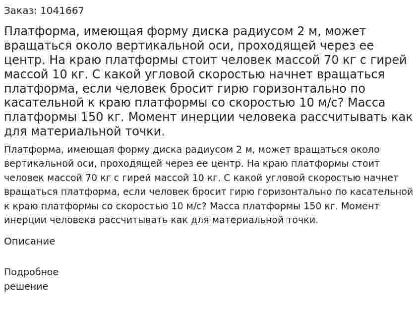 Платформа, имеющая форму диска радиусом 2 м, может вращаться около вертикальной оси, проходящей через ее центр. На краю платформы стоит человек массой 70 кг с гирей массой 10 кг. С какой угловой скоростью начнет вращаться платформа, если человек бросит гирю горизонтально по касательной к краю платформы со скоростью 10 м/с? Масса платформы 150 кг. Момент инерции человека рассчитывать как для материальной точки. 