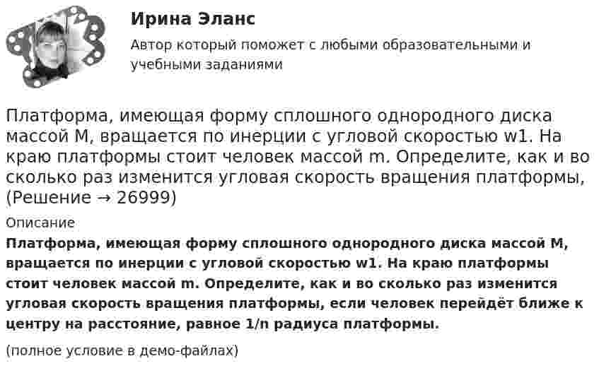     
          Описание
          Платформа, имеющая форму сплошного однородного диска массой M, вращается по инерции с угловой скоростью w1. На краю платформы стоит человек массой m. Определите, как и во сколько раз изменится угловая скорость вращения платформы, если человек перейдёт ближе к центру на расстояние, равное 1/n радиуса платформы.(полное условие в демо-файлах)  
            
            
            Платформа, имеющая форму диска, может вращаться относительно вертикальной оси. На краю платформы стоит человек массой m = 60 кг. На какой угол  повернётся платформа, если человек пойдёт вдоль края платформы и, обойдя её, вернётся в исходную точку Платформа, имеющая форму сплошного однородного диска массой M, вращается по инерции с угловой скоростью w1. На краю платформы стоит человек массой m. Определите, как и во сколько раз изменится угловая скорость вращения платформы, Платформа, имеющая форму сплошного однородного диска, может вращаться по инерции вокруг неподвижной вертикальной оси. На краю платформы стоит человек, масса которого в 3 раза меньше массы платформы.Платформа массой m1 = 20 кг, имеющая форму диска радиусом R = 0,5 м, вращается без трения с угловой скоростью w1 = 1,1 рад/с. По радиальному жёлобу из центра к краю платформы перекатили шарик массой 1 кг. Найдите изменение Платформа с песком общей массой 2 т стоит на горизонтальных рельсах. В песок попадает снаряд массой 8 кг, двигавшийся сверху под углом 30º к горизонту со скоростью 450 м/с. Какую скорость приобретёт платформа?Платформа с песком общей массой M=2 т стоит на рельсах на горизонтальном участке пути. В песок попадает снаряд массой m=8 кг и застревает в нем. Пренебрегая трением, определить, с какой скоростью будет двигаться Платформа с песком общей массой M=2 т стоит на рельсах на горизонтальном участке пути. В песок попадает снаряд массой m=8 кг и застревает в нем. Пренебрегая трением, определить, с какой скоростью будет двигаться платформа, Платформа в виде диска радиусом R = 1 м вращается по инерции вокруг вертикальной оси с частотой n1 = 6 мин-1. На краю платформы стоит человек, масса которого равна m = 80 кг. С какой частотой n2 будет вращаться платформа, если Платформа в виде диска радиусом R = 1 м вращается по инерции, делая n1 = 6 об/мин. На краю платформы стоит человек, масса которого m = 60 кг. Сколько оборотов в минуту будет делать платформа, если человек перейдёт в её центр? Момент Платформа в виде диска радиусом R = 1 м вращается по инерции с частотой n1 = 6 мин-1. На краю платформы стоит человек, масса m которого равна 80 кг. С какой частотой n2 будет вращаться платформа, если человек перейдёт в её центр? МоментПлатформа, в форме диска радиуса R=0,8 м, вращается с угловой скоростью w_0=8 об/мин. В ее центре стоит человек и держит в разведенных руках гантели. Затем человек опускает руки, уменьшая свой момент инерции от I_1=7 кг*м^2 до I_2=1,5 кг*м^2, послеПлатформа, имеющая форму диска, может вращаться около вертикальной оси. На краю платформы стоит человек массой 60 кг. На какой угол повернется платформа, если человек пойдет вдоль края платформы и, обойдя его, вернется Платформа, имеющая форму диска, может вращаться около вертикальной оси. На краю платформы стоит человек. На какой угол  повернётся платформа, если человек пойдёт вдоль края платформы и, обойдя её, вернётся в исходную (на платформе) точку? Платформа, имеющая форму диска, может вращаться около вертикальной оси. На краю платформы стоит человек. На какой угол  повернется платформа, если человек пойдет вдоль края платформы и, обойдя ее, вернется в исходную (на платформе) точку? Масса 