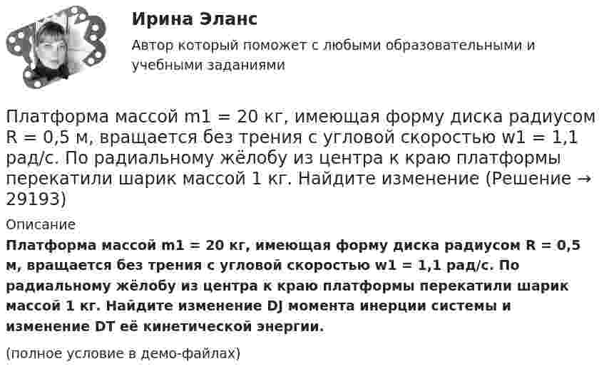     
          Описание
          Платформа массой m1 = 20 кг, имеющая форму диска радиусом R = 0,5 м, вращается без трения с угловой скоростью w1 = 1,1 рад/с. По радиальному жёлобу из центра к краю платформы перекатили шарик массой 1 кг. Найдите изменение DJ момента инерции системы и изменение DT её кинетической энергии.(полное условие в демо-файлах)  
            
            
            Платформа, имеющая форму сплошного однородного диска, может вращаться по инерции вокруг неподвижной вертикальной оси. На краю платформы стоит человек, масса которого в 3 раза меньше массы платформы.Платформа массой m1 = 20 кг, имеющая форму диска радиусом R = 0,5 м, вращается без трения с угловой скоростью w1 = 1,1 рад/с. По радиальному жёлобу из центра к краю платформы перекатили шарик массой 1 кг. Найдите изменение Платформа с песком общей массой 2 т стоит на горизонтальных рельсах. В песок попадает снаряд массой 8 кг, двигавшийся сверху под углом 30º к горизонту со скоростью 450 м/с. Какую скорость приобретёт платформа?Платформа с песком общей массой M=2 т стоит на рельсах на горизонтальном участке пути. В песок попадает снаряд массой m=8 кг и застревает в нем. Пренебрегая трением, определить, с какой скоростью будет двигаться Платформа с песком общей массой M=2 т стоит на рельсах на горизонтальном участке пути. В песок попадает снаряд массой m=8 кг и застревает в нем. Пренебрегая трением, определить, с какой скоростью будет двигаться платформа, Племенное дело (УрИПКиП)Плечи рычага, находящегося в равновесии, соответственно равны 15 см и 90 см. Меньшая сила, действующая на рычаг, равна 1,2 Н. Найти большую силу. Какой выигрыш в силе можно получить с помощью этого рычага?Платформа в виде диска радиусом R = 1 м вращается по инерции с частотой n1 = 6 мин-1. На краю платформы стоит человек, масса m которого равна 80 кг. С какой частотой n2 будет вращаться платформа, если человек перейдёт в её центр? МоментПлатформа, в форме диска радиуса R=0,8 м, вращается с угловой скоростью w_0=8 об/мин. В ее центре стоит человек и держит в разведенных руках гантели. Затем человек опускает руки, уменьшая свой момент инерции от I_1=7 кг*м^2 до I_2=1,5 кг*м^2, послеПлатформа, имеющая форму диска, может вращаться около вертикальной оси. На краю платформы стоит человек массой 60 кг. На какой угол повернется платформа, если человек пойдет вдоль края платформы и, обойдя его, вернется Платформа, имеющая форму диска, может вращаться около вертикальной оси. На краю платформы стоит человек. На какой угол  повернётся платформа, если человек пойдёт вдоль края платформы и, обойдя её, вернётся в исходную (на платформе) точку? Платформа, имеющая форму диска, может вращаться около вертикальной оси. На краю платформы стоит человек. На какой угол  повернется платформа, если человек пойдет вдоль края платформы и, обойдя ее, вернется в исходную (на платформе) точку? Масса Платформа, имеющая форму диска, может вращаться около вертикальной оси. На краю платформы стоит человек. На какой угол  повернётся платформа, если человек пойдёт вдоль края платформы и, обойдя её, вернётся в исходную точку? Платформа, имеющая форму диска, может вращаться относительно вертикальной оси. На краю платформы стоит человек массой m = 60 кг. На какой угол  повернётся платформа, если человек пойдёт вдоль края платформы и, обойдя её, вернётся в исходную точку 