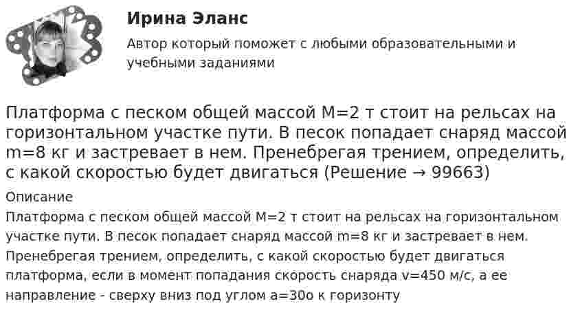      
            Описание
            Платформа с песком общей массой M=2 т стоит на рельсах на горизонтальном участке пути. В песок попадает снаряд массой m=8 кг и застревает в нем. Пренебрегая трением, определить, с какой скоростью будет двигаться платформа, если в момент попадания скорость снаряда v=450 м/с, а ее направление - сверху вниз под углом a=30о к горизонту   
            
            
            Платформа с песком общей массой 2 т стоит на горизонтальных рельсах. В песок попадает снаряд массой 8 кг, двигавшийся сверху под углом 30º к горизонту со скоростью 450 м/с. Какую скорость приобретёт платформа?Платформа с песком общей массой M=2 т стоит на рельсах на горизонтальном участке пути. В песок попадает снаряд массой m=8 кг и застревает в нем. Пренебрегая трением, определить, с какой скоростью будет двигаться Платформа с песком общей массой M=2 т стоит на рельсах на горизонтальном участке пути. В песок попадает снаряд массой m=8 кг и застревает в нем. Пренебрегая трением, определить, с какой скоростью будет двигаться платформа, Племенное дело (УрИПКиП)Плечи рычага, находящегося в равновесии, соответственно равны 15 см и 90 см. Меньшая сила, действующая на рычаг, равна 1,2 Н. Найти большую силу. Какой выигрыш в силе можно получить с помощью этого рычага?Плита. Вариант 1Плита. Вариант 1Платформа, имеющая форму диска, может вращаться около вертикальной оси. На краю платформы стоит человек массой 60 кг. На какой угол повернется платформа, если человек пойдет вдоль края платформы и, обойдя его, вернется Платформа, имеющая форму диска, может вращаться около вертикальной оси. На краю платформы стоит человек. На какой угол  повернётся платформа, если человек пойдёт вдоль края платформы и, обойдя её, вернётся в исходную (на платформе) точку? Платформа, имеющая форму диска, может вращаться около вертикальной оси. На краю платформы стоит человек. На какой угол  повернется платформа, если человек пойдет вдоль края платформы и, обойдя ее, вернется в исходную (на платформе) точку? Масса Платформа, имеющая форму диска, может вращаться около вертикальной оси. На краю платформы стоит человек. На какой угол  повернётся платформа, если человек пойдёт вдоль края платформы и, обойдя её, вернётся в исходную точку? Платформа, имеющая форму диска, может вращаться относительно вертикальной оси. На краю платформы стоит человек массой m = 60 кг. На какой угол  повернётся платформа, если человек пойдёт вдоль края платформы и, обойдя её, вернётся в исходную точку Платформа, имеющая форму сплошного однородного диска массой M, вращается по инерции с угловой скоростью w1. На краю платформы стоит человек массой m. Определите, как и во сколько раз изменится угловая скорость вращения платформы, Платформа, имеющая форму сплошного однородного диска, может вращаться по инерции вокруг неподвижной вертикальной оси. На краю платформы стоит человек, масса которого в 3 раза меньше массы платформы.