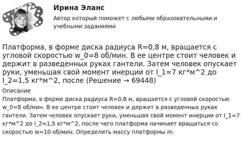      
            Описание
            Платформа, в форме диска радиуса R=0,8 м, вращается с угловой скоростью w_0=8 об/мин. В ее центре стоит человек и держит в разведенных руках гантели. Затем человек опускает руки, уменьшая свой момент инерции от I_1=7 кг*м^2 до I_2=1,5 кг*м^2, после чего платформа начинает вращаться со скоростью w=10 об/мин. Определить массу платформы m.   
            
            
            Платформа в виде диска радиусом R = 1 м вращается по инерции с частотой n1 = 6 мин-1. На краю платформы стоит человек, масса m которого равна 80 кг. С какой частотой n2 будет вращаться платформа, если человек перейдёт в её центр? МоментПлатформа, в форме диска радиуса R=0,8 м, вращается с угловой скоростью w_0=8 об/мин. В ее центре стоит человек и держит в разведенных руках гантели. Затем человек опускает руки, уменьшая свой момент инерции от I_1=7 кг*м^2 до I_2=1,5 кг*м^2, послеПлатформа, имеющая форму диска, может вращаться около вертикальной оси. На краю платформы стоит человек массой 60 кг. На какой угол повернется платформа, если человек пойдет вдоль края платформы и, обойдя его, вернется Платформа, имеющая форму диска, может вращаться около вертикальной оси. На краю платформы стоит человек. На какой угол  повернётся платформа, если человек пойдёт вдоль края платформы и, обойдя её, вернётся в исходную (на платформе) точку? Платформа, имеющая форму диска, может вращаться около вертикальной оси. На краю платформы стоит человек. На какой угол  повернется платформа, если человек пойдет вдоль края платформы и, обойдя ее, вернется в исходную (на платформе) точку? Масса Платформа, имеющая форму диска, может вращаться около вертикальной оси. На краю платформы стоит человек. На какой угол  повернётся платформа, если человек пойдёт вдоль края платформы и, обойдя её, вернётся в исходную точку? Платформа, имеющая форму диска, может вращаться относительно вертикальной оси. На краю платформы стоит человек массой m = 60 кг. На какой угол  повернётся платформа, если человек пойдёт вдоль края платформы и, обойдя её, вернётся в исходную точку Платформа в виде диска диаметром D = 3 м и массой m1 = 180 кг может вращаться вокруг вертикальной оси. С какой угловой скоростью он будет вращаться эта платформа, если по ее краю пойдет человек массой m2 = 70 кг со скоростью v = 1,8 м/с Платформа в виде диска диаметром D = 4 м и массой m1 = 240 кг может вращаться вокруг вертикальной оси. С какой угловой скоростью 1 будет вращаться эта платформа, если по её краю пойдёт человек массой m2 = 80 кг со скоростью V = 1,5 м/Платформа в виде диска массой 280 кг может вращаться вокруг вертикальной оси. На краю платформы стоит человек массой 80 кг. На какой угол повернётся платформа, если человек, идя по краю платформы, обойдя её, вернётся в исходную (на платформе) точку?Платформа в виде диска радиусом 1,2 м вращается по инерции, делая 6 об/мин. На краю платформы стоит человек массой 75 кг. Определите частоту вращения платформы, если человек перейдёт в её центр. Момент инерции платформы 120 кг•м2. Момент Платформа в виде диска радиусом 1 м вращается по инерции, делая 6 об/мин. На краю платформы стоит человек, масса которого 80 кг. Сколько оборотов в минуту будет делать платформа, если человек перейдёт в её центр? Момент инерции платформы Платформа в виде диска радиусом R = 1,5 м и массой 180 кг вращается вокруг вертикальной оси, делая 10 об/мин. В центре платформы стоит человек массой 60 кг. Какую линейную скорость относительно пола помещения будет иметь человек, Платформа в виде диска радиусом R = 1 м вращается по инерции вокруг вертикальной оси с частотой n1 = 6 мин-1. На краю платформы стоит человек, масса которого равна m = 80 кг. С какой частотой n2 будет вращаться платформа, если 