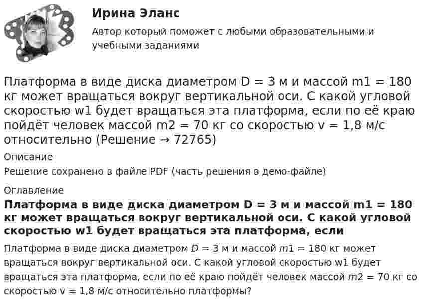     
            Описание
            Решение сохранено в файле PDF (часть решения в демо-файле) 
            Оглавление
            Платформа в виде диска диаметром D = 3 м и массой m1 = 180 кг может вращаться вокруг вертикальной оси. С какой угловой скоростью w1 будет вращаться эта платформа, если по её краю пойдёт человек массой m2 = 70 кг со скоростью v = 1,8 м/с относительно платформы?  
            
            
            Платформа в виде диска диаметром D = 3 м и массой m1 = 180 кг может вращаться вокруг вертикальной оси. С какой угловой скоростью 1 будет вращаться эта платформа, если по её краю пойдёт человек массой m2 = 70 кг со скоростью  = 1,8 м/Платформа в виде диска диаметром D = 3 м и массой m1 = 180 кг может вращаться вокруг вертикальной оси. С какой угловой скоростью w1 будет вращаться эта платформа, если по её краю пойдёт человек массой m2 = 70 кг со скоростью v = 1,8 м/с относительноПлатформа в виде диска диаметром D = 3 м и массой m1 = 180 кг может вращаться вокруг вертикальной оси. С какой угловой скоростью он будет вращаться эта платформа, если по ее краю пойдет человек массой m2 = 70 кг со скоростью v = 1,8 м/с Платформа в виде диска диаметром D = 4 м и массой m1 = 240 кг может вращаться вокруг вертикальной оси. С какой угловой скоростью 1 будет вращаться эта платформа, если по её краю пойдёт человек массой m2 = 80 кг со скоростью V = 1,5 м/Платформа в виде диска массой 280 кг может вращаться вокруг вертикальной оси. На краю платформы стоит человек массой 80 кг. На какой угол повернётся платформа, если человек, идя по краю платформы, обойдя её, вернётся в исходную (на платформе) точку?Платформа в виде диска радиусом 1,2 м вращается по инерции, делая 6 об/мин. На краю платформы стоит человек массой 75 кг. Определите частоту вращения платформы, если человек перейдёт в её центр. Момент инерции платформы 120 кг•м2. Момент Платформа в виде диска радиусом 1 м вращается по инерции, делая 6 об/мин. На краю платформы стоит человек, масса которого 80 кг. Сколько оборотов в минуту будет делать платформа, если человек перейдёт в её центр? Момент инерции платформы                                      Платон об идеальном государствеПлатон об идеальном государстве Платформа в виде горизонтально расположенного диска может вращаться вокруг вертикальной оси, проходящей через центр платформы. На платформе находится человек, которого в условии задачи можно рассматривать как Платформа в виде диска вращается по инерции вокруг вертикальной оси с угловой скоростью 0,5 рад/с. На краю платформы стоял человек. Когда он перешёл в центр платформы, угловая скорость платформы возросла до 1,5 рад/с. Масса человека 70 кг.Платформа в виде диска вращается по инерции вокруг вертикальной оси с частотой n1 = 15 оборотов в минуту. На краю платформы стоит человек. Когда человек перешёл в центр платформы, частота вращения возросла до 25 оборотов в минуту. Масса Платформа в виде диска вращается по инерции около вертикальной оси с частотой n = 14 мин-1. На краю платформы стоит человек. Когда человек перешёл в центр платформы, частота возросла до n2 = 25 мин-1. Масса человека m = 70 кг. Определить Платформа в виде диска вращается по инерции около вертикальной оси с частотой n = 14 мин-1. На краю платформы стоит человек. Когда человек перешёл в центр платформы, частота возросла до n2 = 25 мин-1. Масса человека m = 80 кг. 
