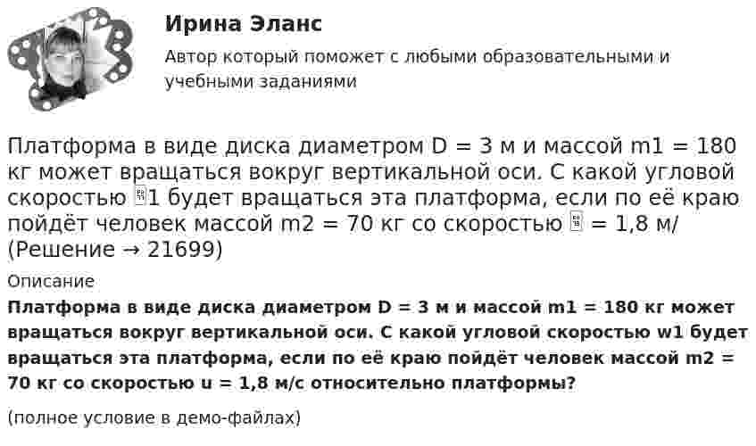     
          Описание
          Платформа в виде диска диаметром D = 3 м и массой m1 = 180 кг может вращаться вокруг вертикальной оси. С какой угловой скоростью w1 будет вращаться эта платформа, если по её краю пойдёт человек массой m2 = 70 кг со скоростью u = 1,8 м/с относительно плат­формы?(полное условие в демо-файлах)  
            
            
            Платформа в виде диска вращалась по инерции вокруг вертикальной оси с частотой n1. На краю платформы стоял человек массой m. Когда он перешёл в центр платформы, частота возросла до n2. Определить массу платформы. (Момент инерции человека Платформа в виде диска диаметром D = 3 м и массой m1 = 180 кг может вращаться вокруг вертикальной оси. С какой угловой скоростью 1 будет вращаться эта платформа, если по её краю пойдёт человек массой m2 = 70 кг со скоростью  = 1,8 м/Платформа в виде диска диаметром D = 3 м и массой m1 = 180 кг может вращаться вокруг вертикальной оси. С какой угловой скоростью w1 будет вращаться эта платформа, если по её краю пойдёт человек массой m2 = 70 кг со скоростью v = 1,8 м/с относительноПлатформа в виде диска диаметром D = 3 м и массой m1 = 180 кг может вращаться вокруг вертикальной оси. С какой угловой скоростью он будет вращаться эта платформа, если по ее краю пойдет человек массой m2 = 70 кг со скоростью v = 1,8 м/с Платформа в виде диска диаметром D = 4 м и массой m1 = 240 кг может вращаться вокруг вертикальной оси. С какой угловой скоростью 1 будет вращаться эта платформа, если по её краю пойдёт человек массой m2 = 80 кг со скоростью V = 1,5 м/Платформа в виде диска массой 280 кг может вращаться вокруг вертикальной оси. На краю платформы стоит человек массой 80 кг. На какой угол повернётся платформа, если человек, идя по краю платформы, обойдя её, вернётся в исходную (на платформе) точку?Платформа в виде диска радиусом 1,2 м вращается по инерции, делая 6 об/мин. На краю платформы стоит человек массой 75 кг. Определите частоту вращения платформы, если человек перейдёт в её центр. Момент инерции платформы 120 кг•м2. Момент Платные медицинские услуги, особенности правового регулирования                                     Платон об идеальном государствеПлатон об идеальном государстве Платформа в виде горизонтально расположенного диска может вращаться вокруг вертикальной оси, проходящей через центр платформы. На платформе находится человек, которого в условии задачи можно рассматривать как Платформа в виде диска вращается по инерции вокруг вертикальной оси с угловой скоростью 0,5 рад/с. На краю платформы стоял человек. Когда он перешёл в центр платформы, угловая скорость платформы возросла до 1,5 рад/с. Масса человека 70 кг.Платформа в виде диска вращается по инерции вокруг вертикальной оси с частотой n1 = 15 оборотов в минуту. На краю платформы стоит человек. Когда человек перешёл в центр платформы, частота вращения возросла до 25 оборотов в минуту. Масса Платформа в виде диска вращается по инерции около вертикальной оси с частотой n = 14 мин-1. На краю платформы стоит человек. Когда человек перешёл в центр платформы, частота возросла до n2 = 25 мин-1. Масса человека m = 70 кг. Определить 