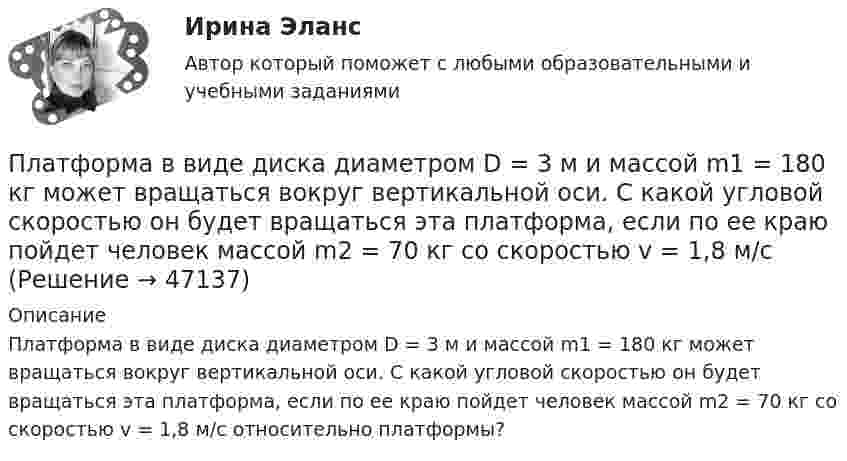      
            Описание
            Платформа в виде диска диаметром D = 3 м и массой m1 = 180 кг может вращаться вокруг вертикальной оси. С какой угловой скоростью он будет вращаться эта платформа, если по ее краю пойдет человек массой m2 = 70 кг со скоростью v = 1,8 м/с относительно платформы?  
            
            
            Платформа в виде диска диаметром D = 3 м и массой m1 = 180 кг может вращаться вокруг вертикальной оси. С какой угловой скоростью w1 будет вращаться эта платформа, если по её краю пойдёт человек массой m2 = 70 кг со скоростью v = 1,8 м/с относительноПлатформа в виде диска диаметром D = 3 м и массой m1 = 180 кг может вращаться вокруг вертикальной оси. С какой угловой скоростью он будет вращаться эта платформа, если по ее краю пойдет человек массой m2 = 70 кг со скоростью v = 1,8 м/с Платформа в виде диска диаметром D = 4 м и массой m1 = 240 кг может вращаться вокруг вертикальной оси. С какой угловой скоростью 1 будет вращаться эта платформа, если по её краю пойдёт человек массой m2 = 80 кг со скоростью V = 1,5 м/Платформа в виде диска массой 280 кг может вращаться вокруг вертикальной оси. На краю платформы стоит человек массой 80 кг. На какой угол повернётся платформа, если человек, идя по краю платформы, обойдя её, вернётся в исходную (на платформе) точку?Платформа в виде диска радиусом 1,2 м вращается по инерции, делая 6 об/мин. На краю платформы стоит человек массой 75 кг. Определите частоту вращения платформы, если человек перейдёт в её центр. Момент инерции платформы 120 кг•м2. Момент Платформа в виде диска радиусом 1 м вращается по инерции, делая 6 об/мин. На краю платформы стоит человек, масса которого 80 кг. Сколько оборотов в минуту будет делать платформа, если человек перейдёт в её центр? Момент инерции платформы Платформа в виде диска радиусом R = 1,5 м и массой 180 кг вращается вокруг вертикальной оси, делая 10 об/мин. В центре платформы стоит человек массой 60 кг. Какую линейную скорость относительно пола помещения будет иметь человек, Платон об идеальном государстве Платформа в виде горизонтально расположенного диска может вращаться вокруг вертикальной оси, проходящей через центр платформы. На платформе находится человек, которого в условии задачи можно рассматривать как Платформа в виде диска вращается по инерции вокруг вертикальной оси с угловой скоростью 0,5 рад/с. На краю платформы стоял человек. Когда он перешёл в центр платформы, угловая скорость платформы возросла до 1,5 рад/с. Масса человека 70 кг.Платформа в виде диска вращается по инерции вокруг вертикальной оси с частотой n1 = 15 оборотов в минуту. На краю платформы стоит человек. Когда человек перешёл в центр платформы, частота вращения возросла до 25 оборотов в минуту. Масса Платформа в виде диска вращается по инерции около вертикальной оси с частотой n = 14 мин-1. На краю платформы стоит человек. Когда человек перешёл в центр платформы, частота возросла до n2 = 25 мин-1. Масса человека m = 70 кг. Определить Платформа в виде диска вращается по инерции около вертикальной оси с частотой n = 14 мин-1. На краю платформы стоит человек. Когда человек перешёл в центр платформы, частота возросла до n2 = 25 мин-1. Масса человека m = 80 кг. Платформа в виде диска вращалась по инерции вокруг вертикальной оси с частотой n1. На краю платформы стоял человек массой m. Когда он перешёл в центр платформы, частота возросла до n2. Определить массу платформы. (Момент инерции человека 