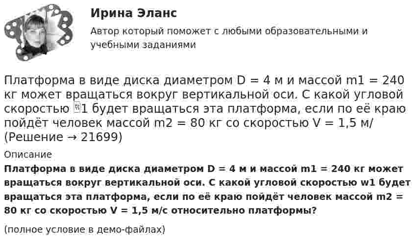     
          Описание
          Платформа в виде диска диаметром D = 4 м и массой m1 = 240 кг может вращаться вокруг вертикальной оси. С какой угловой скоростью w1 будет вращаться эта платформа, если по её краю пойдёт человек массой m2 = 80 кг со скоростью V = 1,5 м/с относительно плат­формы?(полное условие в демо-файлах)  
            
            
            Платформа в виде диска диаметром D = 3 м и массой m1 = 180 кг может вращаться вокруг вертикальной оси. С какой угловой скоростью он будет вращаться эта платформа, если по ее краю пойдет человек массой m2 = 70 кг со скоростью v = 1,8 м/с Платформа в виде диска диаметром D = 4 м и массой m1 = 240 кг может вращаться вокруг вертикальной оси. С какой угловой скоростью 1 будет вращаться эта платформа, если по её краю пойдёт человек массой m2 = 80 кг со скоростью V = 1,5 м/Платформа в виде диска массой 280 кг может вращаться вокруг вертикальной оси. На краю платформы стоит человек массой 80 кг. На какой угол повернётся платформа, если человек, идя по краю платформы, обойдя её, вернётся в исходную (на платформе) точку?Платформа в виде диска радиусом 1,2 м вращается по инерции, делая 6 об/мин. На краю платформы стоит человек массой 75 кг. Определите частоту вращения платформы, если человек перейдёт в её центр. Момент инерции платформы 120 кг•м2. Момент Платформа в виде диска радиусом 1 м вращается по инерции, делая 6 об/мин. На краю платформы стоит человек, масса которого 80 кг. Сколько оборотов в минуту будет делать платформа, если человек перейдёт в её центр? Момент инерции платформы Платформа в виде диска радиусом R = 1,5 м и массой 180 кг вращается вокруг вертикальной оси, делая 10 об/мин. В центре платформы стоит человек массой 60 кг. Какую линейную скорость относительно пола помещения будет иметь человек, Платформа в виде диска радиусом R = 1 м вращается по инерции вокруг вертикальной оси с частотой n1 = 6 мин-1. На краю платформы стоит человек, масса которого равна m = 80 кг. С какой частотой n2 будет вращаться платформа, если Платформа в виде горизонтально расположенного диска может вращаться вокруг вертикальной оси, проходящей через центр платформы. На платформе находится человек, которого в условии задачи можно рассматривать как Платформа в виде диска вращается по инерции вокруг вертикальной оси с угловой скоростью 0,5 рад/с. На краю платформы стоял человек. Когда он перешёл в центр платформы, угловая скорость платформы возросла до 1,5 рад/с. Масса человека 70 кг.Платформа в виде диска вращается по инерции вокруг вертикальной оси с частотой n1 = 15 оборотов в минуту. На краю платформы стоит человек. Когда человек перешёл в центр платформы, частота вращения возросла до 25 оборотов в минуту. Масса Платформа в виде диска вращается по инерции около вертикальной оси с частотой n = 14 мин-1. На краю платформы стоит человек. Когда человек перешёл в центр платформы, частота возросла до n2 = 25 мин-1. Масса человека m = 70 кг. Определить Платформа в виде диска вращается по инерции около вертикальной оси с частотой n = 14 мин-1. На краю платформы стоит человек. Когда человек перешёл в центр платформы, частота возросла до n2 = 25 мин-1. Масса человека m = 80 кг. Платформа в виде диска вращалась по инерции вокруг вертикальной оси с частотой n1. На краю платформы стоял человек массой m. Когда он перешёл в центр платформы, частота возросла до n2. Определить массу платформы. (Момент инерции человека Платформа в виде диска диаметром D = 3 м и массой m1 = 180 кг может вращаться вокруг вертикальной оси. С какой угловой скоростью 1 будет вращаться эта платформа, если по её краю пойдёт человек массой m2 = 70 кг со скоростью  = 1,8 м/