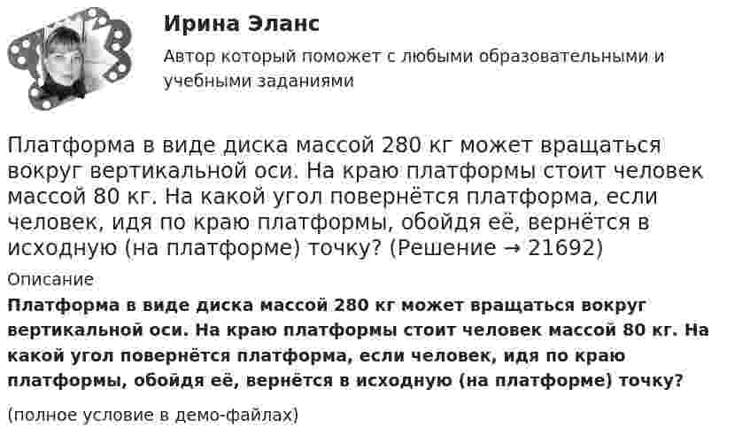     
          Описание
          Платформа в виде диска массой 280 кг может вращаться вокруг вертикальной оси. На краю платформы стоит человек массой 80 кг. На какой угол повернётся платформа, если человек, идя по краю платформы, обойдя её, вернётся в исходную (на платформе) точку?(полное условие в демо-файлах)  
            
            
            Платформа в виде диска диаметром D = 4 м и массой m1 = 240 кг может вращаться вокруг вертикальной оси. С какой угловой скоростью 1 будет вращаться эта платформа, если по её краю пойдёт человек массой m2 = 80 кг со скоростью V = 1,5 м/Платформа в виде диска массой 280 кг может вращаться вокруг вертикальной оси. На краю платформы стоит человек массой 80 кг. На какой угол повернётся платформа, если человек, идя по краю платформы, обойдя её, вернётся в исходную (на платформе) точку?Платформа в виде диска радиусом 1,2 м вращается по инерции, делая 6 об/мин. На краю платформы стоит человек массой 75 кг. Определите частоту вращения платформы, если человек перейдёт в её центр. Момент инерции платформы 120 кг•м2. Момент Платформа в виде диска радиусом 1 м вращается по инерции, делая 6 об/мин. На краю платформы стоит человек, масса которого 80 кг. Сколько оборотов в минуту будет делать платформа, если человек перейдёт в её центр? Момент инерции платформы Платформа в виде диска радиусом R = 1,5 м и массой 180 кг вращается вокруг вертикальной оси, делая 10 об/мин. В центре платформы стоит человек массой 60 кг. Какую линейную скорость относительно пола помещения будет иметь человек, Платформа в виде диска радиусом R = 1 м вращается по инерции вокруг вертикальной оси с частотой n1 = 6 мин-1. На краю платформы стоит человек, масса которого равна m = 80 кг. С какой частотой n2 будет вращаться платформа, если Платформа в виде диска радиусом R = 1 м вращается по инерции, делая n1 = 6 об/мин. На краю платформы стоит человек, масса которого m = 60 кг. Сколько оборотов в минуту будет делать платформа, если человек перейдёт в её центр? Момент Платформа в виде диска вращается по инерции вокруг вертикальной оси с угловой скоростью 0,5 рад/с. На краю платформы стоял человек. Когда он перешёл в центр платформы, угловая скорость платформы возросла до 1,5 рад/с. Масса человека 70 кг.Платформа в виде диска вращается по инерции вокруг вертикальной оси с частотой n1 = 15 оборотов в минуту. На краю платформы стоит человек. Когда человек перешёл в центр платформы, частота вращения возросла до 25 оборотов в минуту. Масса Платформа в виде диска вращается по инерции около вертикальной оси с частотой n = 14 мин-1. На краю платформы стоит человек. Когда человек перешёл в центр платформы, частота возросла до n2 = 25 мин-1. Масса человека m = 70 кг. Определить Платформа в виде диска вращается по инерции около вертикальной оси с частотой n = 14 мин-1. На краю платформы стоит человек. Когда человек перешёл в центр платформы, частота возросла до n2 = 25 мин-1. Масса человека m = 80 кг. Платформа в виде диска вращалась по инерции вокруг вертикальной оси с частотой n1. На краю платформы стоял человек массой m. Когда он перешёл в центр платформы, частота возросла до n2. Определить массу платформы. (Момент инерции человека Платформа в виде диска диаметром D = 3 м и массой m1 = 180 кг может вращаться вокруг вертикальной оси. С какой угловой скоростью 1 будет вращаться эта платформа, если по её краю пойдёт человек массой m2 = 70 кг со скоростью  = 1,8 м/Платформа в виде диска диаметром D = 3 м и массой m1 = 180 кг может вращаться вокруг вертикальной оси. С какой угловой скоростью w1 будет вращаться эта платформа, если по её краю пойдёт человек массой m2 = 70 кг со скоростью v = 1,8 м/с относительно