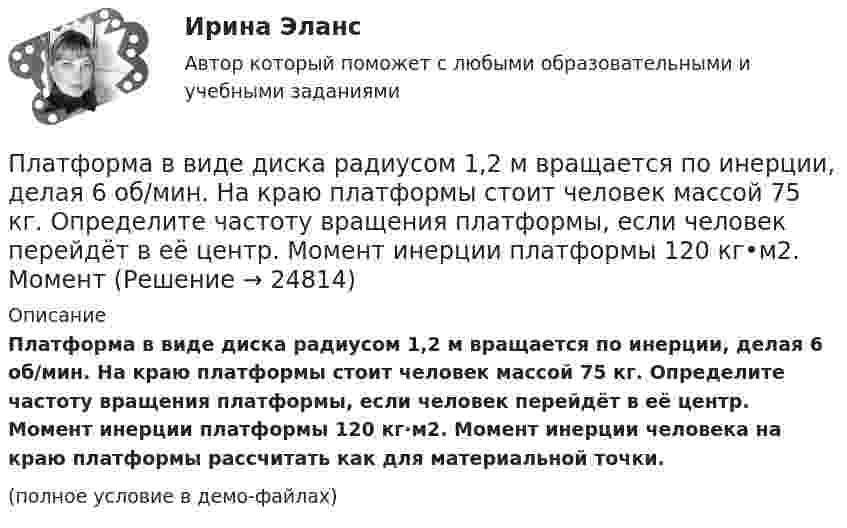     
          Описание
          Платформа в виде диска радиусом 1,2 м вращается по инерции, делая 6 об/мин. На краю платформы стоит человек массой 75 кг. Определите частоту вращения платформы, если человек перейдёт в её центр. Момент инерции платформы 120 кг·м2. Момент инерции человека на краю платформы рассчитать как для материальной точки.(полное условие в демо-файлах)  
            
            
            Платформа в виде диска массой 280 кг может вращаться вокруг вертикальной оси. На краю платформы стоит человек массой 80 кг. На какой угол повернётся платформа, если человек, идя по краю платформы, обойдя её, вернётся в исходную (на платформе) точку?Платформа в виде диска радиусом 1,2 м вращается по инерции, делая 6 об/мин. На краю платформы стоит человек массой 75 кг. Определите частоту вращения платформы, если человек перейдёт в её центр. Момент инерции платформы 120 кг•м2. Момент Платформа в виде диска радиусом 1 м вращается по инерции, делая 6 об/мин. На краю платформы стоит человек, масса которого 80 кг. Сколько оборотов в минуту будет делать платформа, если человек перейдёт в её центр? Момент инерции платформы Платформа в виде диска радиусом R = 1,5 м и массой 180 кг вращается вокруг вертикальной оси, делая 10 об/мин. В центре платформы стоит человек массой 60 кг. Какую линейную скорость относительно пола помещения будет иметь человек, Платформа в виде диска радиусом R = 1 м вращается по инерции вокруг вертикальной оси с частотой n1 = 6 мин-1. На краю платформы стоит человек, масса которого равна m = 80 кг. С какой частотой n2 будет вращаться платформа, если Платформа в виде диска радиусом R = 1 м вращается по инерции, делая n1 = 6 об/мин. На краю платформы стоит человек, масса которого m = 60 кг. Сколько оборотов в минуту будет делать платформа, если человек перейдёт в её центр? Момент Платформа в виде диска радиусом R = 1 м вращается по инерции с частотой n1 = 6 мин-1. На краю платформы стоит человек, масса m которого равна 80 кг. С какой частотой n2 будет вращаться платформа, если человек перейдёт в её центр? МоментПлатформа в виде диска вращается по инерции вокруг вертикальной оси с частотой n1 = 15 оборотов в минуту. На краю платформы стоит человек. Когда человек перешёл в центр платформы, частота вращения возросла до 25 оборотов в минуту. Масса Платформа в виде диска вращается по инерции около вертикальной оси с частотой n = 14 мин-1. На краю платформы стоит человек. Когда человек перешёл в центр платформы, частота возросла до n2 = 25 мин-1. Масса человека m = 70 кг. Определить Платформа в виде диска вращается по инерции около вертикальной оси с частотой n = 14 мин-1. На краю платформы стоит человек. Когда человек перешёл в центр платформы, частота возросла до n2 = 25 мин-1. Масса человека m = 80 кг. Платформа в виде диска вращалась по инерции вокруг вертикальной оси с частотой n1. На краю платформы стоял человек массой m. Когда он перешёл в центр платформы, частота возросла до n2. Определить массу платформы. (Момент инерции человека Платформа в виде диска диаметром D = 3 м и массой m1 = 180 кг может вращаться вокруг вертикальной оси. С какой угловой скоростью 1 будет вращаться эта платформа, если по её краю пойдёт человек массой m2 = 70 кг со скоростью  = 1,8 м/Платформа в виде диска диаметром D = 3 м и массой m1 = 180 кг может вращаться вокруг вертикальной оси. С какой угловой скоростью w1 будет вращаться эта платформа, если по её краю пойдёт человек массой m2 = 70 кг со скоростью v = 1,8 м/с относительноПлатформа в виде диска диаметром D = 3 м и массой m1 = 180 кг может вращаться вокруг вертикальной оси. С какой угловой скоростью он будет вращаться эта платформа, если по ее краю пойдет человек массой m2 = 70 кг со скоростью v = 1,8 м/с 
