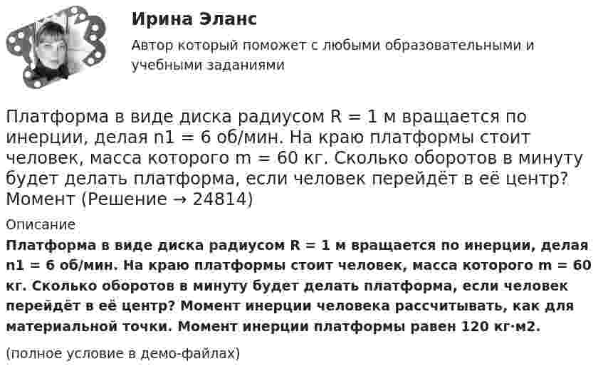     
          Описание
          Платформа в виде диска радиусом R = 1 м вращается по инерции, делая n1 = 6 об/мин. На краю платформы стоит человек, масса которого m = 60 кг. Сколько оборотов в минуту будет делать платформа, если человек перейдёт в её центр? Момент инерции человека рассчитывать, как для материальной точки. Момент инерции платформы равен 120 кг·м2.(полное условие в демо-файлах)  
            
            
            Платформа в виде диска радиусом R = 1 м вращается по инерции вокруг вертикальной оси с частотой n1 = 6 мин-1. На краю платформы стоит человек, масса которого равна m = 80 кг. С какой частотой n2 будет вращаться платформа, если Платформа в виде диска радиусом R = 1 м вращается по инерции, делая n1 = 6 об/мин. На краю платформы стоит человек, масса которого m = 60 кг. Сколько оборотов в минуту будет делать платформа, если человек перейдёт в её центр? Момент Платформа в виде диска радиусом R = 1 м вращается по инерции с частотой n1 = 6 мин-1. На краю платформы стоит человек, масса m которого равна 80 кг. С какой частотой n2 будет вращаться платформа, если человек перейдёт в её центр? МоментПлатформа, в форме диска радиуса R=0,8 м, вращается с угловой скоростью w_0=8 об/мин. В ее центре стоит человек и держит в разведенных руках гантели. Затем человек опускает руки, уменьшая свой момент инерции от I_1=7 кг*м^2 до I_2=1,5 кг*м^2, послеПлатформа, имеющая форму диска, может вращаться около вертикальной оси. На краю платформы стоит человек массой 60 кг. На какой угол повернется платформа, если человек пойдет вдоль края платформы и, обойдя его, вернется Платформа, имеющая форму диска, может вращаться около вертикальной оси. На краю платформы стоит человек. На какой угол  повернётся платформа, если человек пойдёт вдоль края платформы и, обойдя её, вернётся в исходную (на платформе) точку? Платформа, имеющая форму диска, может вращаться около вертикальной оси. На краю платформы стоит человек. На какой угол  повернется платформа, если человек пойдет вдоль края платформы и, обойдя ее, вернется в исходную (на платформе) точку? Масса Платформа в виде диска диаметром D = 3 м и массой m1 = 180 кг может вращаться вокруг вертикальной оси. С какой угловой скоростью 1 будет вращаться эта платформа, если по её краю пойдёт человек массой m2 = 70 кг со скоростью  = 1,8 м/Платформа в виде диска диаметром D = 3 м и массой m1 = 180 кг может вращаться вокруг вертикальной оси. С какой угловой скоростью w1 будет вращаться эта платформа, если по её краю пойдёт человек массой m2 = 70 кг со скоростью v = 1,8 м/с относительноПлатформа в виде диска диаметром D = 3 м и массой m1 = 180 кг может вращаться вокруг вертикальной оси. С какой угловой скоростью он будет вращаться эта платформа, если по ее краю пойдет человек массой m2 = 70 кг со скоростью v = 1,8 м/с Платформа в виде диска диаметром D = 4 м и массой m1 = 240 кг может вращаться вокруг вертикальной оси. С какой угловой скоростью 1 будет вращаться эта платформа, если по её краю пойдёт человек массой m2 = 80 кг со скоростью V = 1,5 м/Платформа в виде диска массой 280 кг может вращаться вокруг вертикальной оси. На краю платформы стоит человек массой 80 кг. На какой угол повернётся платформа, если человек, идя по краю платформы, обойдя её, вернётся в исходную (на платформе) точку?Платформа в виде диска радиусом 1,2 м вращается по инерции, делая 6 об/мин. На краю платформы стоит человек массой 75 кг. Определите частоту вращения платформы, если человек перейдёт в её центр. Момент инерции платформы 120 кг•м2. Момент Платформа в виде диска радиусом 1 м вращается по инерции, делая 6 об/мин. На краю платформы стоит человек, масса которого 80 кг. Сколько оборотов в минуту будет делать платформа, если человек перейдёт в её центр? Момент инерции платформы 