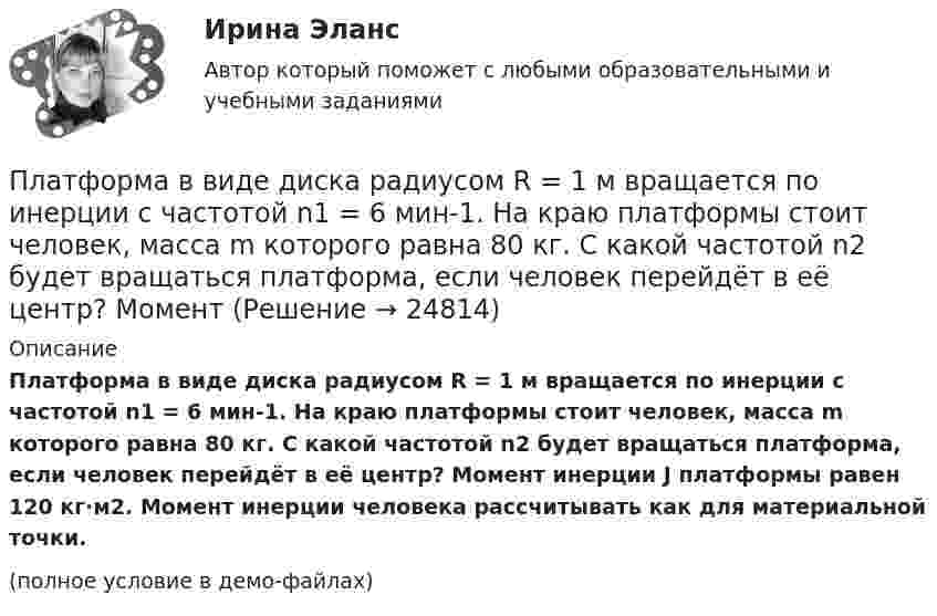     
          Описание
          Платформа в виде диска радиусом R = 1 м вращается по инерции с частотой n1 = 6 мин-1. На краю платформы стоит человек, масса m которого равна 80 кг. С какой частотой n2 будет вращаться платформа, если человек перейдёт в её центр? Момент инерции J платформы равен 120 кг·м2. Момент инерции человека рассчитывать как для материальной точки.(полное условие в демо-файлах)  
            
            
            Платформа в виде диска радиусом R = 1 м вращается по инерции, делая n1 = 6 об/мин. На краю платформы стоит человек, масса которого m = 60 кг. Сколько оборотов в минуту будет делать платформа, если человек перейдёт в её центр? Момент Платформа в виде диска радиусом R = 1 м вращается по инерции с частотой n1 = 6 мин-1. На краю платформы стоит человек, масса m которого равна 80 кг. С какой частотой n2 будет вращаться платформа, если человек перейдёт в её центр? МоментПлатформа, в форме диска радиуса R=0,8 м, вращается с угловой скоростью w_0=8 об/мин. В ее центре стоит человек и держит в разведенных руках гантели. Затем человек опускает руки, уменьшая свой момент инерции от I_1=7 кг*м^2 до I_2=1,5 кг*м^2, послеПлатформа, имеющая форму диска, может вращаться около вертикальной оси. На краю платформы стоит человек массой 60 кг. На какой угол повернется платформа, если человек пойдет вдоль края платформы и, обойдя его, вернется Платформа, имеющая форму диска, может вращаться около вертикальной оси. На краю платформы стоит человек. На какой угол  повернётся платформа, если человек пойдёт вдоль края платформы и, обойдя её, вернётся в исходную (на платформе) точку? Платформа, имеющая форму диска, может вращаться около вертикальной оси. На краю платформы стоит человек. На какой угол  повернется платформа, если человек пойдет вдоль края платформы и, обойдя ее, вернется в исходную (на платформе) точку? Масса Платформа, имеющая форму диска, может вращаться около вертикальной оси. На краю платформы стоит человек. На какой угол  повернётся платформа, если человек пойдёт вдоль края платформы и, обойдя её, вернётся в исходную точку? Платформа в виде диска диаметром D = 3 м и массой m1 = 180 кг может вращаться вокруг вертикальной оси. С какой угловой скоростью w1 будет вращаться эта платформа, если по её краю пойдёт человек массой m2 = 70 кг со скоростью v = 1,8 м/с относительноПлатформа в виде диска диаметром D = 3 м и массой m1 = 180 кг может вращаться вокруг вертикальной оси. С какой угловой скоростью он будет вращаться эта платформа, если по ее краю пойдет человек массой m2 = 70 кг со скоростью v = 1,8 м/с Платформа в виде диска диаметром D = 4 м и массой m1 = 240 кг может вращаться вокруг вертикальной оси. С какой угловой скоростью 1 будет вращаться эта платформа, если по её краю пойдёт человек массой m2 = 80 кг со скоростью V = 1,5 м/Платформа в виде диска массой 280 кг может вращаться вокруг вертикальной оси. На краю платформы стоит человек массой 80 кг. На какой угол повернётся платформа, если человек, идя по краю платформы, обойдя её, вернётся в исходную (на платформе) точку?Платформа в виде диска радиусом 1,2 м вращается по инерции, делая 6 об/мин. На краю платформы стоит человек массой 75 кг. Определите частоту вращения платформы, если человек перейдёт в её центр. Момент инерции платформы 120 кг•м2. Момент Платформа в виде диска радиусом 1 м вращается по инерции, делая 6 об/мин. На краю платформы стоит человек, масса которого 80 кг. Сколько оборотов в минуту будет делать платформа, если человек перейдёт в её центр? Момент инерции платформы Платформа в виде диска радиусом R = 1,5 м и массой 180 кг вращается вокруг вертикальной оси, делая 10 об/мин. В центре платформы стоит человек массой 60 кг. Какую линейную скорость относительно пола помещения будет иметь человек, 