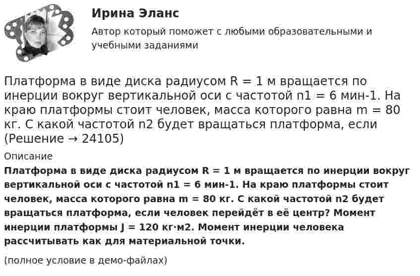     
          Описание
          Платформа в виде диска радиусом R = 1 м вращается по инерции вокруг вертикальной оси с частотой n1 = 6 мин-1. На краю платформы стоит человек, масса которого равна m = 80 кг. С какой частотой n2 будет вращаться платформа, если человек перейдёт в её центр? Момент инерции платформы J = 120 кг·м2. Момент инерции человека рассчитывать как для материальной точки.(полное условие в демо-файлах)  
            
            
            Платформа в виде диска радиусом R = 1,5 м и массой 180 кг вращается вокруг вертикальной оси, делая 10 об/мин. В центре платформы стоит человек массой 60 кг. Какую линейную скорость относительно пола помещения будет иметь человек, Платформа в виде диска радиусом R = 1 м вращается по инерции вокруг вертикальной оси с частотой n1 = 6 мин-1. На краю платформы стоит человек, масса которого равна m = 80 кг. С какой частотой n2 будет вращаться платформа, если Платформа в виде диска радиусом R = 1 м вращается по инерции, делая n1 = 6 об/мин. На краю платформы стоит человек, масса которого m = 60 кг. Сколько оборотов в минуту будет делать платформа, если человек перейдёт в её центр? Момент Платформа в виде диска радиусом R = 1 м вращается по инерции с частотой n1 = 6 мин-1. На краю платформы стоит человек, масса m которого равна 80 кг. С какой частотой n2 будет вращаться платформа, если человек перейдёт в её центр? МоментПлатформа, в форме диска радиуса R=0,8 м, вращается с угловой скоростью w_0=8 об/мин. В ее центре стоит человек и держит в разведенных руках гантели. Затем человек опускает руки, уменьшая свой момент инерции от I_1=7 кг*м^2 до I_2=1,5 кг*м^2, послеПлатформа, имеющая форму диска, может вращаться около вертикальной оси. На краю платформы стоит человек массой 60 кг. На какой угол повернется платформа, если человек пойдет вдоль края платформы и, обойдя его, вернется Платформа, имеющая форму диска, может вращаться около вертикальной оси. На краю платформы стоит человек. На какой угол  повернётся платформа, если человек пойдёт вдоль края платформы и, обойдя её, вернётся в исходную (на платформе) точку? Платформа в виде диска вращалась по инерции вокруг вертикальной оси с частотой n1. На краю платформы стоял человек массой m. Когда он перешёл в центр платформы, частота возросла до n2. Определить массу платформы. (Момент инерции человека Платформа в виде диска диаметром D = 3 м и массой m1 = 180 кг может вращаться вокруг вертикальной оси. С какой угловой скоростью 1 будет вращаться эта платформа, если по её краю пойдёт человек массой m2 = 70 кг со скоростью  = 1,8 м/Платформа в виде диска диаметром D = 3 м и массой m1 = 180 кг может вращаться вокруг вертикальной оси. С какой угловой скоростью w1 будет вращаться эта платформа, если по её краю пойдёт человек массой m2 = 70 кг со скоростью v = 1,8 м/с относительноПлатформа в виде диска диаметром D = 3 м и массой m1 = 180 кг может вращаться вокруг вертикальной оси. С какой угловой скоростью он будет вращаться эта платформа, если по ее краю пойдет человек массой m2 = 70 кг со скоростью v = 1,8 м/с Платформа в виде диска диаметром D = 4 м и массой m1 = 240 кг может вращаться вокруг вертикальной оси. С какой угловой скоростью 1 будет вращаться эта платформа, если по её краю пойдёт человек массой m2 = 80 кг со скоростью V = 1,5 м/Платформа в виде диска массой 280 кг может вращаться вокруг вертикальной оси. На краю платформы стоит человек массой 80 кг. На какой угол повернётся платформа, если человек, идя по краю платформы, обойдя её, вернётся в исходную (на платформе) точку?Платформа в виде диска радиусом 1,2 м вращается по инерции, делая 6 об/мин. На краю платформы стоит человек массой 75 кг. Определите частоту вращения платформы, если человек перейдёт в её центр. Момент инерции платформы 120 кг•м2. Момент 