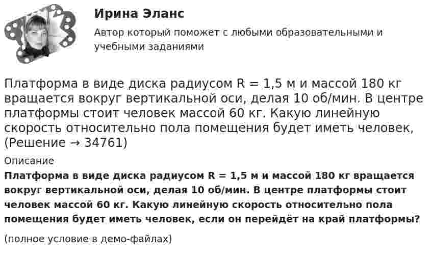    
          Описание
          Платформа в виде диска радиусом R = 1,5 м и массой 180 кг вращается вокруг вертикальной оси, делая 10 об/мин. В центре платформы стоит человек массой 60 кг. Какую линейную скорость относительно пола помещения будет иметь человек, если он перейдёт на край платформы?(полное условие в демо-файлах)  
            
            
            Платформа в виде диска радиусом 1 м вращается по инерции, делая 6 об/мин. На краю платформы стоит человек, масса которого 80 кг. Сколько оборотов в минуту будет делать платформа, если человек перейдёт в её центр? Момент инерции платформы Платформа в виде диска радиусом R = 1,5 м и массой 180 кг вращается вокруг вертикальной оси, делая 10 об/мин. В центре платформы стоит человек массой 60 кг. Какую линейную скорость относительно пола помещения будет иметь человек, Платформа в виде диска радиусом R = 1 м вращается по инерции вокруг вертикальной оси с частотой n1 = 6 мин-1. На краю платформы стоит человек, масса которого равна m = 80 кг. С какой частотой n2 будет вращаться платформа, если Платформа в виде диска радиусом R = 1 м вращается по инерции, делая n1 = 6 об/мин. На краю платформы стоит человек, масса которого m = 60 кг. Сколько оборотов в минуту будет делать платформа, если человек перейдёт в её центр? Момент Платформа в виде диска радиусом R = 1 м вращается по инерции с частотой n1 = 6 мин-1. На краю платформы стоит человек, масса m которого равна 80 кг. С какой частотой n2 будет вращаться платформа, если человек перейдёт в её центр? МоментПлатформа, в форме диска радиуса R=0,8 м, вращается с угловой скоростью w_0=8 об/мин. В ее центре стоит человек и держит в разведенных руках гантели. Затем человек опускает руки, уменьшая свой момент инерции от I_1=7 кг*м^2 до I_2=1,5 кг*м^2, послеПлатформа, имеющая форму диска, может вращаться около вертикальной оси. На краю платформы стоит человек массой 60 кг. На какой угол повернется платформа, если человек пойдет вдоль края платформы и, обойдя его, вернется Платформа в виде диска вращается по инерции около вертикальной оси с частотой n = 14 мин-1. На краю платформы стоит человек. Когда человек перешёл в центр платформы, частота возросла до n2 = 25 мин-1. Масса человека m = 80 кг. Платформа в виде диска вращалась по инерции вокруг вертикальной оси с частотой n1. На краю платформы стоял человек массой m. Когда он перешёл в центр платформы, частота возросла до n2. Определить массу платформы. (Момент инерции человека Платформа в виде диска диаметром D = 3 м и массой m1 = 180 кг может вращаться вокруг вертикальной оси. С какой угловой скоростью 1 будет вращаться эта платформа, если по её краю пойдёт человек массой m2 = 70 кг со скоростью  = 1,8 м/Платформа в виде диска диаметром D = 3 м и массой m1 = 180 кг может вращаться вокруг вертикальной оси. С какой угловой скоростью w1 будет вращаться эта платформа, если по её краю пойдёт человек массой m2 = 70 кг со скоростью v = 1,8 м/с относительноПлатформа в виде диска диаметром D = 3 м и массой m1 = 180 кг может вращаться вокруг вертикальной оси. С какой угловой скоростью он будет вращаться эта платформа, если по ее краю пойдет человек массой m2 = 70 кг со скоростью v = 1,8 м/с Платформа в виде диска диаметром D = 4 м и массой m1 = 240 кг может вращаться вокруг вертикальной оси. С какой угловой скоростью 1 будет вращаться эта платформа, если по её краю пойдёт человек массой m2 = 80 кг со скоростью V = 1,5 м/Платформа в виде диска массой 280 кг может вращаться вокруг вертикальной оси. На краю платформы стоит человек массой 80 кг. На какой угол повернётся платформа, если человек, идя по краю платформы, обойдя её, вернётся в исходную (на платформе) точку?