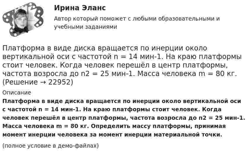     
          Описание
          Платформа в виде диска вращается по инерции около вертикальной оси с частотой n = 14 мин-1. На краю платформы стоит человек. Когда человек перешёл в центр платформы, частота возросла до n2 = 25 мин-1. Масса человека m = 80 кг. Определить массу платформы, принимая момент инерции человека за момент инерции материальной точки.(полное условие в демо-файлах)  
            
            
            Платформа в виде диска вращается по инерции около вертикальной оси с частотой n = 14 мин-1. На краю платформы стоит человек. Когда человек перешёл в центр платформы, частота возросла до n2 = 25 мин-1. Масса человека m = 70 кг. Определить Платформа в виде диска вращается по инерции около вертикальной оси с частотой n = 14 мин-1. На краю платформы стоит человек. Когда человек перешёл в центр платформы, частота возросла до n2 = 25 мин-1. Масса человека m = 80 кг. Платформа в виде диска вращалась по инерции вокруг вертикальной оси с частотой n1. На краю платформы стоял человек массой m. Когда он перешёл в центр платформы, частота возросла до n2. Определить массу платформы. (Момент инерции человека Платформа в виде диска диаметром D = 3 м и массой m1 = 180 кг может вращаться вокруг вертикальной оси. С какой угловой скоростью 1 будет вращаться эта платформа, если по её краю пойдёт человек массой m2 = 70 кг со скоростью  = 1,8 м/Платформа в виде диска диаметром D = 3 м и массой m1 = 180 кг может вращаться вокруг вертикальной оси. С какой угловой скоростью w1 будет вращаться эта платформа, если по её краю пойдёт человек массой m2 = 70 кг со скоростью v = 1,8 м/с относительноПлатформа в виде диска диаметром D = 3 м и массой m1 = 180 кг может вращаться вокруг вертикальной оси. С какой угловой скоростью он будет вращаться эта платформа, если по ее краю пойдет человек массой m2 = 70 кг со скоростью v = 1,8 м/с Платформа в виде диска диаметром D = 4 м и массой m1 = 240 кг может вращаться вокруг вертикальной оси. С какой угловой скоростью 1 будет вращаться эта платформа, если по её краю пойдёт человек массой m2 = 80 кг со скоростью V = 1,5 м/Платная медицина... - платная услуга рекрутингового агентства, предоставляемая кризисной организации в форме трудоустройства сокращаемых ею сотрудников. Тип ответа: Текстовый ответПлатные медицинские услуги, особенности правового регулирования                                     Платон об идеальном государствеПлатон об идеальном государстве Платформа в виде горизонтально расположенного диска может вращаться вокруг вертикальной оси, проходящей через центр платформы. На платформе находится человек, которого в условии задачи можно рассматривать как Платформа в виде диска вращается по инерции вокруг вертикальной оси с угловой скоростью 0,5 рад/с. На краю платформы стоял человек. Когда он перешёл в центр платформы, угловая скорость платформы возросла до 1,5 рад/с. Масса человека 70 кг.