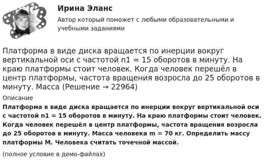     
          Описание
          Платформа в виде диска вращается по инерции вокруг вертикальной оси с частотой n1 = 15 оборотов в минуту. На краю платформы стоит человек. Когда человек перешёл в центр платформы, частота вращения возросла до 25 оборотов в минуту. Масса человека m = 70 кг. Определить массу платформы M. Человека считать точечной массой.(полное условие в демо-файлах)  
            
            
            Платформа в виде диска вращается по инерции вокруг вертикальной оси с угловой скоростью 0,5 рад/с. На краю платформы стоял человек. Когда он перешёл в центр платформы, угловая скорость платформы возросла до 1,5 рад/с. Масса человека 70 кг.Платформа в виде диска вращается по инерции вокруг вертикальной оси с частотой n1 = 15 оборотов в минуту. На краю платформы стоит человек. Когда человек перешёл в центр платформы, частота вращения возросла до 25 оборотов в минуту. Масса Платформа в виде диска вращается по инерции около вертикальной оси с частотой n = 14 мин-1. На краю платформы стоит человек. Когда человек перешёл в центр платформы, частота возросла до n2 = 25 мин-1. Масса человека m = 70 кг. Определить Платформа в виде диска вращается по инерции около вертикальной оси с частотой n = 14 мин-1. На краю платформы стоит человек. Когда человек перешёл в центр платформы, частота возросла до n2 = 25 мин-1. Масса человека m = 80 кг. Платформа в виде диска вращалась по инерции вокруг вертикальной оси с частотой n1. На краю платформы стоял человек массой m. Когда он перешёл в центр платформы, частота возросла до n2. Определить массу платформы. (Момент инерции человека Платформа в виде диска диаметром D = 3 м и массой m1 = 180 кг может вращаться вокруг вертикальной оси. С какой угловой скоростью 1 будет вращаться эта платформа, если по её краю пойдёт человек массой m2 = 70 кг со скоростью  = 1,8 м/Платформа в виде диска диаметром D = 3 м и массой m1 = 180 кг может вращаться вокруг вертикальной оси. С какой угловой скоростью w1 будет вращаться эта платформа, если по её краю пойдёт человек массой m2 = 70 кг со скоростью v = 1,8 м/с относительноПлательщиками налога на добавленную стоимость (НДС) признаются …Платить налоги - это установленная ... обязанность гражданина.Платная медицина... - платная услуга рекрутингового агентства, предоставляемая кризисной организации в форме трудоустройства сокращаемых ею сотрудников. Тип ответа: Текстовый ответПлатные медицинские услуги, особенности правового регулирования                                     Платон об идеальном государствеПлатон об идеальном государстве 