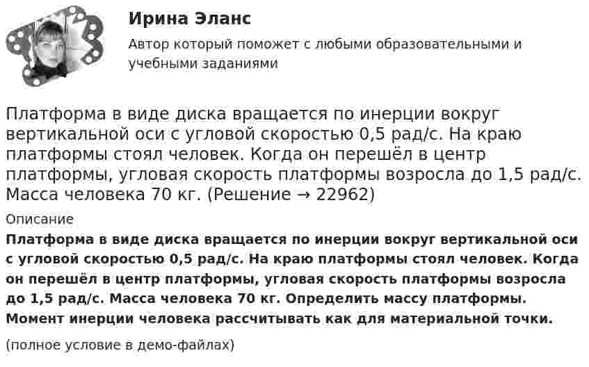     
          Описание
          Платформа в виде диска вращается по инерции вокруг вертикальной оси с угловой скоростью 0,5 рад/с. На краю платформы стоял человек. Когда он перешёл в центр платформы, угловая скорость платформы возросла до 1,5 рад/с. Масса человека 70 кг. Определить массу платформы. Момент инерции человека рассчитывать как для материальной точки.(полное условие в демо-файлах)  
            
            
            Платформа в виде горизонтально расположенного диска может вращаться вокруг вертикальной оси, проходящей через центр платформы. На платформе находится человек, которого в условии задачи можно рассматривать как Платформа в виде диска вращается по инерции вокруг вертикальной оси с угловой скоростью 0,5 рад/с. На краю платформы стоял человек. Когда он перешёл в центр платформы, угловая скорость платформы возросла до 1,5 рад/с. Масса человека 70 кг.Платформа в виде диска вращается по инерции вокруг вертикальной оси с частотой n1 = 15 оборотов в минуту. На краю платформы стоит человек. Когда человек перешёл в центр платформы, частота вращения возросла до 25 оборотов в минуту. Масса Платформа в виде диска вращается по инерции около вертикальной оси с частотой n = 14 мин-1. На краю платформы стоит человек. Когда человек перешёл в центр платформы, частота возросла до n2 = 25 мин-1. Масса человека m = 70 кг. Определить Платформа в виде диска вращается по инерции около вертикальной оси с частотой n = 14 мин-1. На краю платформы стоит человек. Когда человек перешёл в центр платформы, частота возросла до n2 = 25 мин-1. Масса человека m = 80 кг. Платформа в виде диска вращалась по инерции вокруг вертикальной оси с частотой n1. На краю платформы стоял человек массой m. Когда он перешёл в центр платформы, частота возросла до n2. Определить массу платформы. (Момент инерции человека Платформа в виде диска диаметром D = 3 м и массой m1 = 180 кг может вращаться вокруг вертикальной оси. С какой угловой скоростью 1 будет вращаться эта платформа, если по её краю пойдёт человек массой m2 = 70 кг со скоростью  = 1,8 м/Платежный баланс и его макроэкономическое значениеПлательщиками налога на добавленную стоимость (НДС) признаются …Платить налоги - это установленная ... обязанность гражданина.Платная медицина... - платная услуга рекрутингового агентства, предоставляемая кризисной организации в форме трудоустройства сокращаемых ею сотрудников. Тип ответа: Текстовый ответПлатные медицинские услуги, особенности правового регулирования                                     Платон об идеальном государстве