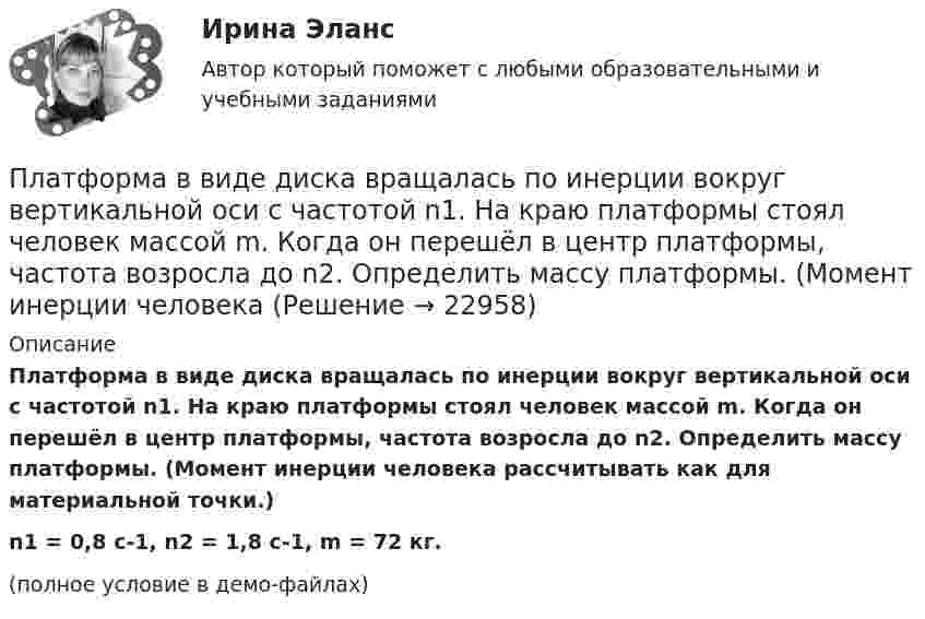     
          Описание
          Платформа в виде диска вращалась по инерции вокруг вертикальной оси с частотой n1. На краю платформы стоял человек массой m. Когда он перешёл в центр платформы, частота возросла до n2. Определить массу платформы. (Момент инерции человека рассчитывать как для материальной точки.)n1 = 0,8 с-1, n2 = 1,8 с-1, m = 72 кг.(полное условие в демо-файлах)  
            
            
            Платформа в виде диска вращается по инерции около вертикальной оси с частотой n = 14 мин-1. На краю платформы стоит человек. Когда человек перешёл в центр платформы, частота возросла до n2 = 25 мин-1. Масса человека m = 80 кг. Платформа в виде диска вращалась по инерции вокруг вертикальной оси с частотой n1. На краю платформы стоял человек массой m. Когда он перешёл в центр платформы, частота возросла до n2. Определить массу платформы. (Момент инерции человека Платформа в виде диска диаметром D = 3 м и массой m1 = 180 кг может вращаться вокруг вертикальной оси. С какой угловой скоростью 1 будет вращаться эта платформа, если по её краю пойдёт человек массой m2 = 70 кг со скоростью  = 1,8 м/Платформа в виде диска диаметром D = 3 м и массой m1 = 180 кг может вращаться вокруг вертикальной оси. С какой угловой скоростью w1 будет вращаться эта платформа, если по её краю пойдёт человек массой m2 = 70 кг со скоростью v = 1,8 м/с относительноПлатформа в виде диска диаметром D = 3 м и массой m1 = 180 кг может вращаться вокруг вертикальной оси. С какой угловой скоростью он будет вращаться эта платформа, если по ее краю пойдет человек массой m2 = 70 кг со скоростью v = 1,8 м/с Платформа в виде диска диаметром D = 4 м и массой m1 = 240 кг может вращаться вокруг вертикальной оси. С какой угловой скоростью 1 будет вращаться эта платформа, если по её краю пойдёт человек массой m2 = 80 кг со скоростью V = 1,5 м/Платформа в виде диска массой 280 кг может вращаться вокруг вертикальной оси. На краю платформы стоит человек массой 80 кг. На какой угол повернётся платформа, если человек, идя по краю платформы, обойдя её, вернётся в исходную (на платформе) точку?... - платная услуга рекрутингового агентства, предоставляемая кризисной организации в форме трудоустройства сокращаемых ею сотрудников. Тип ответа: Текстовый ответПлатные медицинские услуги, особенности правового регулирования                                     Платон об идеальном государствеПлатон об идеальном государстве Платформа в виде горизонтально расположенного диска может вращаться вокруг вертикальной оси, проходящей через центр платформы. На платформе находится человек, которого в условии задачи можно рассматривать как Платформа в виде диска вращается по инерции вокруг вертикальной оси с угловой скоростью 0,5 рад/с. На краю платформы стоял человек. Когда он перешёл в центр платформы, угловая скорость платформы возросла до 1,5 рад/с. Масса человека 70 кг.Платформа в виде диска вращается по инерции вокруг вертикальной оси с частотой n1 = 15 оборотов в минуту. На краю платформы стоит человек. Когда человек перешёл в центр платформы, частота вращения возросла до 25 оборотов в минуту. Масса 