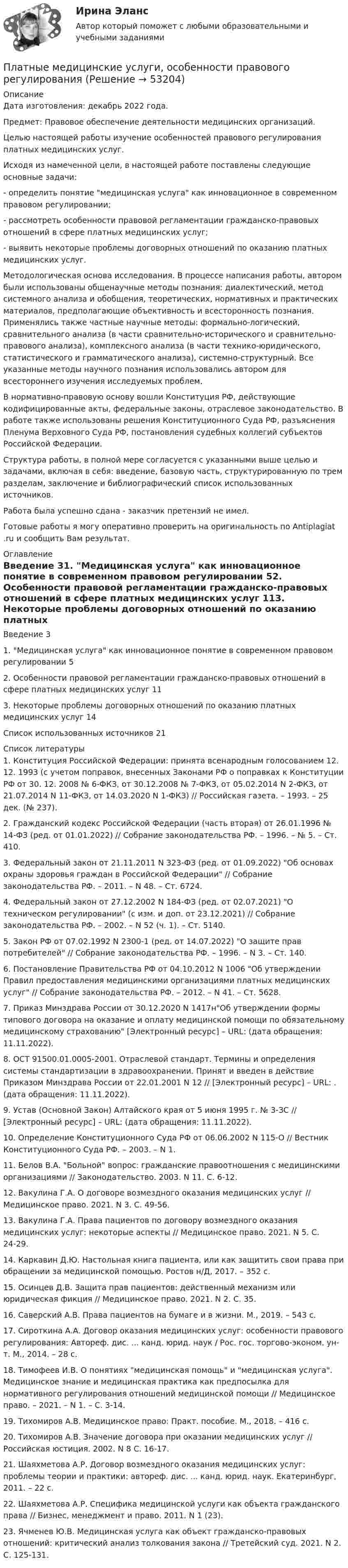      
            Описание
            Дата изготовления:  декабрь 2022 года.Предмет: Правовое обеспечение деятельности медицинских организаций.	Целью настоящей работы изучение особенностей правового регулирования платных медицинских услуг. 	Исходя из намеченной цели, в настоящей работе поставлены следующие основные задачи:	-         определить понятие медицинская услуга как инновационное в современном правовом регулировании;	-         рассмотреть особенности правовой регламентации гражданско-правовых отношений в сфере платных медицинских услуг;	-         выявить некоторые проблемы договорных отношений по оказанию платных медицинских услуг.	Методологическая основа исследования. В процессе написания работы, автором были использованы общенаучные методы познания: диалектический, метод системного анализа и обобщения, теоретических, нормативных и практических материалов, предполагающие объективность и всесторонность познания. Применялись также частные научные методы: формально-логический, сравнительного анализа (в части сравнительно-исторического и сравнительно-правового анализа), комплексного анализа (в части технико-юридического, статистического и грамматического анализа), системно-структурный. Все указанные методы научного познания использовались автором для всестороннего изучения исследуемых проблем.	В нормативно-правовую основу вошли Конституция РФ, действующие кодифицированные акты, федеральные законы, отраслевое законодательство. В работе также использованы решения Конституционного Суда РФ, разъяснения Пленума Верховного Суда РФ, постановления судебных коллегий субъектов Российской Федерации.	Структура работы, в полной мере согласуется с указанными выше целью и задачами, включая в себя: введение, базовую часть, структурированную по трем разделам, заключение и библиографический список использованных источников.Работа была успешно сдана - заказчик претензий не имел. Готовые работы я могу оперативно проверить на оригинальность по Antiplagiat .ru и сообщить Вам результат. 
            Оглавление
            Введение	31. Медицинская услуга как инновационное понятие в современном правовом регулировании	52. Особенности правовой регламентации гражданско-правовых отношений в сфере платных медицинских услуг	113. Некоторые проблемы договорных отношений по оказанию платных медицинских услуг	14Список использованных источников	21 
            Список литературы
            1.	Конституция Российской Федерации: принята всенародным голосованием 12. 12. 1993 (с учетом поправок, внесенных Законами РФ о поправках к Конституции РФ от 30. 12. 2008 № 6-ФКЗ, от 30.12.2008 № 7-ФКЗ, от 05.02.2014 N 2-ФКЗ, от 21.07.2014 N 11-ФКЗ, от 14.03.2020 N 1-ФКЗ) // Российская газета. – 1993. – 25 дек. (№ 237).2.	Гражданский кодекс Российской Федерации (часть вторая) от 26.01.1996 № 14-ФЗ (ред. от 01.01.2022) // Собрание законодательства РФ. – 1996. – № 5. – Ст. 410.3.	Федеральный закон от 21.11.2011 N 323-ФЗ (ред. от 01.09.2022) Об основах охраны здоровья граждан в Российской Федерации // Собрание законодательства РФ. – 2011. – N 48. – Ст. 6724.4.	Федеральный закон от 27.12.2002 N 184-ФЗ (ред. от 02.07.2021) О техническом регулировании (с изм. и доп. от 23.12.2021) // Собрание законодательства РФ. – 2002. – N 52 (ч. 1). – Ст. 5140.5.	Закон РФ от 07.02.1992 N 2300-1 (ред. от 14.07.2022) О защите прав потребителей // Собрание законодательства РФ. – 1996. – N 3. – Ст. 140.6.	Постановление Правительства РФ от 04.10.2012 N 1006 Об утверждении Правил предоставления медицинскими организациями платных медицинских услуг // Собрание законодательства РФ. – 2012. – N 41. – Ст. 5628.7.	Приказ Минздрава России от 30.12.2020 N 1417нОб утверждении формы типового договора на оказание и оплату медицинской помощи по обязательному медицинскому страхованию [Электронный ресурс] – URL:  (дата обращения: 11.11.2022).8.	ОСТ 91500.01.0005-2001. Отраслевой стандарт. Термины и определения системы стандартизации в здравоохранении. Принят и введен в действие Приказом Минздрава России от 22.01.2001 N 12 // [Электронный ресурс] – URL: . (дата обращения: 11.11.2022).9.	Устав (Основной Закон) Алтайского края от 5 июня 1995 г. № 3-ЗС // [Электронный ресурс] – URL:  (дата обращения: 11.11.2022).10.	Определение Конституционного Суда РФ от 06.06.2002 N 115-О // Вестник Конституционного Суда РФ. – 2003. – N 1.11.	Белов В.А. Больной вопрос: гражданские правоотношения с медицинскими организациями // Законодательство. 2003. N 11. С. 6-12.12.	Вакулина Г.А. О договоре возмездного оказания медицинских услуг // Медицинское право. 2021. N 3. С. 49-56.13.	Вакулина Г.А. Права пациентов по договору возмездного оказания медицинских услуг: некоторые аспекты // Медицинское право. 2021. N 5. С. 24-29.14.	Каркавин Д.Ю. Настольная книга пациента, или как защитить свои права при обращении за медицинской помощью. Ростов н/Д, 2017. – 352 с.15.	Осинцев Д.В. Защита прав пациентов: действенный механизм или юридическая фикция // Медицинское право. 2021. N 2. С. 35.16.	Саверский А.В. Права пациентов на бумаге и в жизни. М., 2019. – 543 с.17.	Сироткина А.А. Договор оказания медицинских услуг: особенности правового регулирования: Автореф. дис. ... канд. юрид. наук / Рос. гос. торгово-эконом. ун-т. М., 2014. – 28 с.18.	Тимофеев И.В. О понятиях медицинская помощь и медицинская услуга. Медицинское знание и медицинская практика как предпосылка для нормативного регулирования отношений медицинской помощи // Медицинское право. – 2021. – N 1. – С. 3-14.19.	Тихомиров А.В. Медицинское право: Практ. пособие. М., 2018. – 416 с.20.	Тихомиров А.В. Значение договора при оказании медицинских услуг // Российская юстиция. 2002. N 8 С. 16-17.21.	Шаяхметова А.Р. Договор возмездного оказания медицинских услуг: проблемы теории и практики: автореф. дис. ... канд. юрид. наук. Екатеринбург, 2011. – 22 с.22.	Шаяхметова А.Р. Специфика медицинской услуги как объекта гражданского права // Бизнес, менеджмент и право. 2011. N 1 (23).23.	Ячменев Ю.В. Медицинская услуга как объект гражданско-правовых отношений: критический анализ толкования закона // Третейский суд. 2021. N 2. С. 125-131.
            
            
            ... - платная услуга рекрутингового агентства, предоставляемая кризисной организации в форме трудоустройства сокращаемых ею сотрудников. Тип ответа: Текстовый ответПлатные медицинские услуги, особенности правового регулирования                                     Платон об идеальном государствеПлатон об идеальном государстве Платформа в виде горизонтально расположенного диска может вращаться вокруг вертикальной оси, проходящей через центр платформы. На платформе находится человек, которого в условии задачи можно рассматривать как Платформа в виде диска вращается по инерции вокруг вертикальной оси с угловой скоростью 0,5 рад/с. На краю платформы стоял человек. Когда он перешёл в центр платформы, угловая скорость платформы возросла до 1,5 рад/с. Масса человека 70 кг.Платформа в виде диска вращается по инерции вокруг вертикальной оси с частотой n1 = 15 оборотов в минуту. На краю платформы стоит человек. Когда человек перешёл в центр платформы, частота вращения возросла до 25 оборотов в минуту. Масса Платежное поручение – это …💯 Платежные услуги банков.фэ_БАК (ответы на тест Синергия / МОИ / МТИ / МосАП, декабрь 2023) Платежные услуги банков.фэ_БАК. Синергия. Ответы на ИТОГОВЫЙ ТЕСТПлатежный балансПлатежный баланс и его макроэкономическое значениеПлательщиками налога на добавленную стоимость (НДС) признаются …Платить налоги - это установленная ... обязанность гражданина.