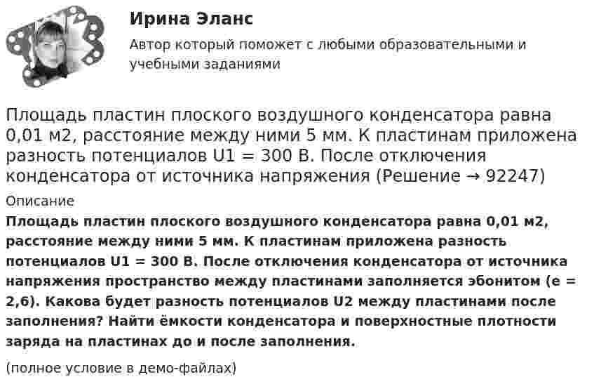     
            Описание
            Площадь пластин плоского воздушного конденсатора равна 0,01 м2, расстояние между ними 5 мм. К пластинам приложена разность потенциалов U1 = 300 В. После отключения конденсатора от источника напряжения пространство между пластинами заполняется эбонитом (e = 2,6). Какова будет разность потенциалов U2 между пластинами после заполнения? Найти ёмкости конденсатора и поверхностные плотности заряда на пластинах до и после заполнения.(полное условие в демо-файлах)   
            
            
            Площадь пластин плоского воздушного конденсатора S = 100 см2, расстояние между ними d = 5 мм. К пластинам приложена разность потенциалов U = 300 В. После отключения конденсатора от источника напряжения Площадь пластин плоского воздушного конденсатора равна 0,01 м2, расстояние между ними 5 мм. К пластинам приложена разность потенциалов U1 = 300 В. После отключения конденсатора от источника напряженияПлощадь пластин плоского воздушного конденсатора равна 150 см2, расстояние между ними d = 4 мм. К пластинам приложена разность потенциалов U1 = 200 В. После отключения конденсатора от источника напряжения Площадь пластин плоского конденсатора равна 100 см2, а расстояние между ними равно 5 мм и заполнено парафинированной бумагой. Какая разность потенциалов была приложена к пластинам конденсатора,Площадь пластин плоского слюдяного конденсатора 1,1 см2 , зазор между ними 3 см. При разряде конденсатора выделилась энергия 1 мкДж. До какой разности потенциалов был заряжен конденсатор?Площадь, покрытая лесом, составляет____ от всей территории РоссииПлощадь соприкосновения слоёв текущей жидкости S = 10 см2, коэффициент динамической вязкости жидкости h = 10-3 Па·с, а возникающая сила трения между слоями F = 0,1 мН. Определить градиент скорости.Плотность теплового потока qст через плоскую стенку из фанеры толщиной δ = 3 мм равна 750 Вт/м2. Определить температуру на внешней стороне стенки, если температура на внутренней стороне равна 120 oC Плотность теплового потока через плоскую стенку толщиной δ = 50 мм составляет q = 60 ккал/(м2∙ч). Определить разность температур на поверхностях стенки и градиент температуры в стенке, если она выполнена:Плотность тока в алюминиевом проводе j = 1 A/мм2. Найти среднюю скорость упорядоченного движения электронов, предполагая, что число свободных электронов в 1 cм3 алюминия равно числу атомов.Плотность тока в медном проводнике равна 0,1 МА/м2. Определить   объёмную плотность тепловой мощности тока.Плотность тока в никелиновом проводнике длиной 2,5 м  равна 10 МА/м2. Определить напряжение на конце проводника, если удельное сопротивление никелина 4·10-7 Ом·м.  1) 10-8 В;       2) 250 В;       3) 10-5 В;       4) 6,25·107 В;       5) 10 В.Плотность тока в никелиновом проводнике длиной 25 м равна 1 МА/м2. Определить разность потенциалов на концах проводника.Площадь пластин плоского воздушного конденсатора S = 100 см2; расстояние между ними 5 мм. Найти, какая разность потенциалов была приложена к пластинам конденсатора, если при разрядке конденсатора выделилась его энергия, равная 4,2·10-3 Дж.