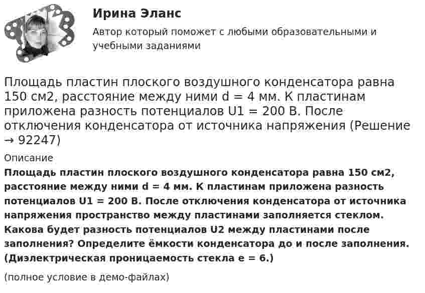     
            Описание
            Площадь пластин плоского воздушного конденсатора равна 150 см2, расстояние между ними d = 4 мм. К пластинам приложена разность потенциалов U1 = 200 В. После отключения конденсатора от источника напряжения пространство между пластинами заполняется стеклом. Какова будет разность потенциалов U2 между пластинами после заполнения? Определите ёмкости конденсатора до и после заполнения. (Диэлектрическая проницаемость стекла e = 6.)(полное условие в демо-файлах)   
            
            
            Площадь пластин плоского воздушного конденсатора равна 0,01 м2, расстояние между ними 5 мм. К пластинам приложена разность потенциалов U1 = 300 В. После отключения конденсатора от источника напряженияПлощадь пластин плоского воздушного конденсатора равна 150 см2, расстояние между ними d = 4 мм. К пластинам приложена разность потенциалов U1 = 200 В. После отключения конденсатора от источника напряжения Площадь пластин плоского конденсатора равна 100 см2, а расстояние между ними равно 5 мм и заполнено парафинированной бумагой. Какая разность потенциалов была приложена к пластинам конденсатора,Площадь пластин плоского слюдяного конденсатора 1,1 см2 , зазор между ними 3 см. При разряде конденсатора выделилась энергия 1 мкДж. До какой разности потенциалов был заряжен конденсатор?Площадь, покрытая лесом, составляет____ от всей территории РоссииПлощадь соприкосновения слоёв текущей жидкости S = 10 см2, коэффициент динамической вязкости жидкости h = 10-3 Па·с, а возникающая сила трения между слоями F = 0,1 мН. Определить градиент скорости.Плювиограф П-2 предназначен для определения:Плотность теплового потока через плоскую стенку толщиной δ = 50 мм составляет q = 60 ккал/(м2∙ч). Определить разность температур на поверхностях стенки и градиент температуры в стенке, если она выполнена:Плотность тока в алюминиевом проводе j = 1 A/мм2. Найти среднюю скорость упорядоченного движения электронов, предполагая, что число свободных электронов в 1 cм3 алюминия равно числу атомов.Плотность тока в медном проводнике равна 0,1 МА/м2. Определить   объёмную плотность тепловой мощности тока.Плотность тока в никелиновом проводнике длиной 2,5 м  равна 10 МА/м2. Определить напряжение на конце проводника, если удельное сопротивление никелина 4·10-7 Ом·м.  1) 10-8 В;       2) 250 В;       3) 10-5 В;       4) 6,25·107 В;       5) 10 В.Плотность тока в никелиновом проводнике длиной 25 м равна 1 МА/м2. Определить разность потенциалов на концах проводника.Площадь пластин плоского воздушного конденсатора S = 100 см2; расстояние между ними 5 мм. Найти, какая разность потенциалов была приложена к пластинам конденсатора, если при разрядке конденсатора выделилась его энергия, равная 4,2·10-3 Дж.Площадь пластин плоского воздушного конденсатора S = 100 см2, расстояние между ними d = 2,0 мм. Конденсатор зарядили от источника напряжением U0 = 300 В. Заряженный конденсатор отключили от источника,