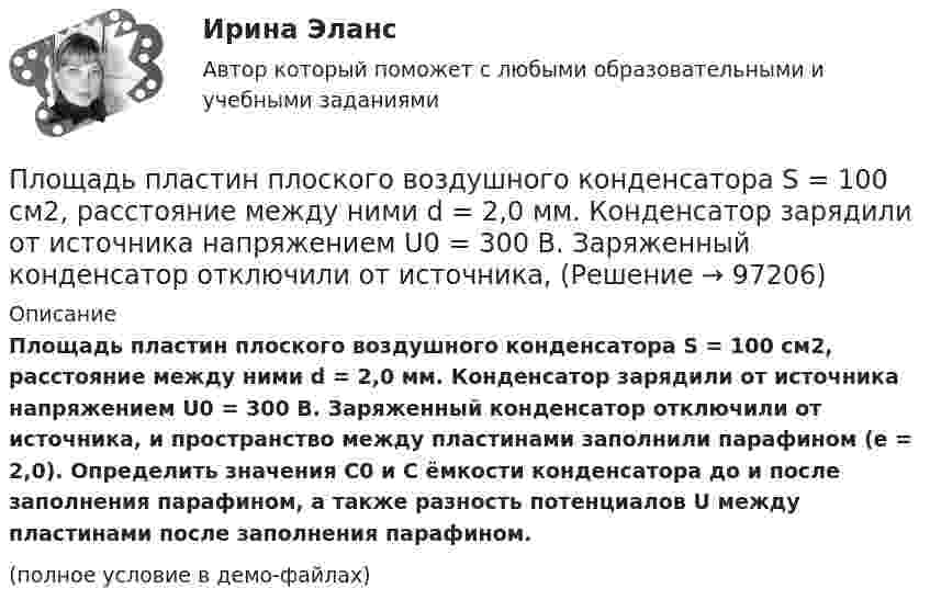     
            Описание
            Площадь пластин плоского воздушного конденсатора S = 100 см2, расстояние между ними d = 2,0 мм. Конденсатор зарядили от источника напряжением U0 = 300 В. Заряженный конденсатор отключили от источника, и пространство между пластинами заполнили парафином (e = 2,0). Определить значения C0 и C ёмкости конденсатора до и после заполнения парафином, а также разность потенциалов U между пластинами после заполнения парафином.(полное условие в демо-файлах)   
            
            
            Площадь пластин плоского воздушного конденсатора S = 100 см2; расстояние между ними 5 мм. Найти, какая разность потенциалов была приложена к пластинам конденсатора, если при разрядке конденсатора выделилась его энергия, равная 4,2·10-3 Дж.Площадь пластин плоского воздушного конденсатора S = 100 см2, расстояние между ними d = 2,0 мм. Конденсатор зарядили от источника напряжением U0 = 300 В. Заряженный конденсатор отключили от источника,Площадь пластин плоского воздушного конденсатора S = 100 см2, расстояние между ними d = 5 мм. К пластинам приложена разность потенциалов U = 300 В. После отключения конденсатора от источника напряжения Площадь пластин плоского воздушного конденсатора равна 0,01 м2, расстояние между ними 5 мм. К пластинам приложена разность потенциалов U1 = 300 В. После отключения конденсатора от источника напряженияПлощадь пластин плоского воздушного конденсатора равна 150 см2, расстояние между ними d = 4 мм. К пластинам приложена разность потенциалов U1 = 200 В. После отключения конденсатора от источника напряжения Площадь пластин плоского конденсатора равна 100 см2, а расстояние между ними равно 5 мм и заполнено парафинированной бумагой. Какая разность потенциалов была приложена к пластинам конденсатора,Площадь пластин плоского слюдяного конденсатора 1,1 см2 , зазор между ними 3 см. При разряде конденсатора выделилась энергия 1 мкДж. До какой разности потенциалов был заряжен конденсатор?Плотность ртути при температуре 273 К равна 1,36∙104 кг/м3. Какой будет её плотность при +30 ºС?Плотность серебра 10,5 103 кг/м3, молярная масса M =108 10-3 кг/моль. Найти среднее значение объема , занимаемого одним атомом серебра.Плотность теплового потока qст через плоскую стенку из фанеры толщиной δ = 3 мм равна 750 Вт/м2. Определить температуру на внешней стороне стенки, если температура на внутренней стороне равна 120 oC Плотность теплового потока через плоскую стенку толщиной δ = 50 мм составляет q = 60 ккал/(м2∙ч). Определить разность температур на поверхностях стенки и градиент температуры в стенке, если она выполнена:Плотность тока в алюминиевом проводе j = 1 A/мм2. Найти среднюю скорость упорядоченного движения электронов, предполагая, что число свободных электронов в 1 cм3 алюминия равно числу атомов.Плотность тока в медном проводнике равна 0,1 МА/м2. Определить   объёмную плотность тепловой мощности тока.Плотность тока в никелиновом проводнике длиной 2,5 м  равна 10 МА/м2. Определить напряжение на конце проводника, если удельное сопротивление никелина 4·10-7 Ом·м.  1) 10-8 В;       2) 250 В;       3) 10-5 В;       4) 6,25·107 В;       5) 10 В.