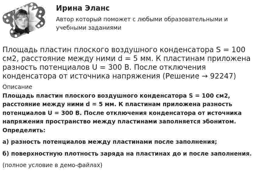     
            Описание
            Площадь пластин плоского воздушного конденсатора S = 100 см2, расстояние между ними d = 5 мм. К пластинам приложена разность потенциалов U = 300 В. После отключения конденсатора от источника напряжения пространство между пластинами заполняется эбонитом. Определить:а) разность потенциалов между пластинами после заполнения;б) поверхностную плотность заряда на пластинах до и после заполнения.(полное условие в демо-файлах)   
            
            
            Площадь пластин плоского воздушного конденсатора S = 100 см2, расстояние между ними d = 2,0 мм. Конденсатор зарядили от источника напряжением U0 = 300 В. Заряженный конденсатор отключили от источника,Площадь пластин плоского воздушного конденсатора S = 100 см2, расстояние между ними d = 5 мм. К пластинам приложена разность потенциалов U = 300 В. После отключения конденсатора от источника напряжения Площадь пластин плоского воздушного конденсатора равна 0,01 м2, расстояние между ними 5 мм. К пластинам приложена разность потенциалов U1 = 300 В. После отключения конденсатора от источника напряженияПлощадь пластин плоского воздушного конденсатора равна 150 см2, расстояние между ними d = 4 мм. К пластинам приложена разность потенциалов U1 = 200 В. После отключения конденсатора от источника напряжения Площадь пластин плоского конденсатора равна 100 см2, а расстояние между ними равно 5 мм и заполнено парафинированной бумагой. Какая разность потенциалов была приложена к пластинам конденсатора,Площадь пластин плоского слюдяного конденсатора 1,1 см2 , зазор между ними 3 см. При разряде конденсатора выделилась энергия 1 мкДж. До какой разности потенциалов был заряжен конденсатор?Площадь, покрытая лесом, составляет____ от всей территории РоссииПлотность серебра 10,5 103 кг/м3, молярная масса M =108 10-3 кг/моль. Найти среднее значение объема , занимаемого одним атомом серебра.Плотность теплового потока qст через плоскую стенку из фанеры толщиной δ = 3 мм равна 750 Вт/м2. Определить температуру на внешней стороне стенки, если температура на внутренней стороне равна 120 oC Плотность теплового потока через плоскую стенку толщиной δ = 50 мм составляет q = 60 ккал/(м2∙ч). Определить разность температур на поверхностях стенки и градиент температуры в стенке, если она выполнена:Плотность тока в алюминиевом проводе j = 1 A/мм2. Найти среднюю скорость упорядоченного движения электронов, предполагая, что число свободных электронов в 1 cм3 алюминия равно числу атомов.Плотность тока в медном проводнике равна 0,1 МА/м2. Определить   объёмную плотность тепловой мощности тока.Плотность тока в никелиновом проводнике длиной 2,5 м  равна 10 МА/м2. Определить напряжение на конце проводника, если удельное сопротивление никелина 4·10-7 Ом·м.  1) 10-8 В;       2) 250 В;       3) 10-5 В;       4) 6,25·107 В;       5) 10 В.Плотность тока в никелиновом проводнике длиной 25 м равна 1 МА/м2. Определить разность потенциалов на концах проводника.