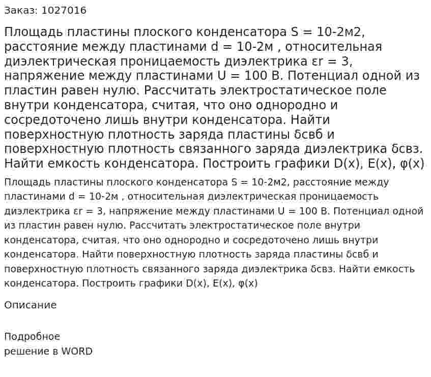 Площадь пластины плоского конденсатора S = 10-2м2, расстояние между пластинами d = 10-2м , относительная диэлектрическая проницаемость диэлектрика  εr = 3, напряжение между пластинами  U = 100 B. Потенциал одной из пластин равен нулю. 	Рассчитать электростатическое поле внутри конденсатора, считая, что оно однородно и сосредоточено лишь внутри конденсатора. Найти поверхностную плотность заряда пластины δсвб  и поверхностную плотность связанного заряда диэлектрика   δсвз. 	Найти емкость конденсатора. Построить графики D(x), E(x), φ(x) 