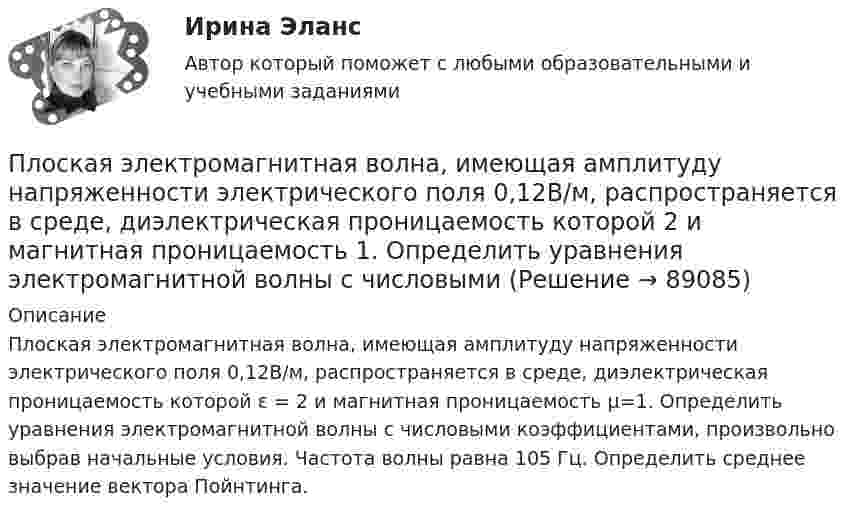      
            Описание
            Плоская электромагнитная волна, имеющая амплитуду напряженности электрического поля 0,12B/м, распространяется в среде, диэлектрическая проницаемость которой ε = 2 и магнитная проницаемость μ=1. Определить уравнения электромагнитной волны с числовыми коэффициентами, произ­вольно выбрав начальные условия. Частота волны равна 105 Гц. Определить среднее значение вектора Пойнтинга.   
            
            
            Плоская стальная стенка толщиной омывается с одной стороны горячими газами с температурой t1, а с другой стороны – водой с температурой t2. Определите коэффициент теплопередачи от газов к воде k, удельный тепловой поток q и температуры Плоская электромагнитная волна, имеющая амплитуду напряженности электрического поля 0,12B/м, распространяется в среде, диэлектрическая проницаемость которой 2 и магнитная проницаемость 1. Определить уравнения электромагнитной волны с числовымиПлоская электромагнитная волна, имеющая амплитуду напряженности электромагнитного поля 0,150 В/м, распространяется в вакууме. Определить энергию, проносимую волной за 2 с сквозь расположенную перпендикулярно к направлению распространения волныПлоская электромагнитная волна, имеющая максимальную напряженность электрического поля 20 в/м и частоту 106 Гц, распространяется в вакууме. Определить уравнения электромагнитной волны с числовыми коэффициентами, выбрав произвольно начальные условия.Плоская электромагнитная волна, интенсивность которой равна 12 Вт/м2, распространяется в вакууме. Частота колебаний волны 2 106 Гц. Определить уравнения электромагнитной волны с числовыми коэффициентами, Плоская электромагнитная волна распространяется в вакууме. Амплитуда напряжённости магнитного поля H0. Найти среднюю за период плотность потока энергии.  H0 = 10 мА/м.Плоская электромагнитная волна частотой 106 Гц, имеющая амплитуду напряжённости электрического поля 120 В/м, распространяется в воздухе. Записать уравнение электромагнитной волны с числовыми коэффициентами,Плоская световая волна (500 нм) падает нормально на диафрагму с круглым отверстием диаметром d=0.4 см. На каком расстоянии от отверстия должна находиться точка наблюдения, чтобы отверстие открывало только одну зону Френеля?Плоская световая волна длиной 0 в вакууме падает по нормали на прозрачную пластинку с показателем преломления n. При каких толщинах b пластинки отраженная волна будет иметь: а) максимальную интенсивность; б) минимальную интенсивность?Плоская световая волна длиной  в вакууме падает по нормали на прозрачную пластинку с показателем преломления n. При каких толщинах b пластинки отраженная волна будет иметь:Плоская световая волна длины 550 нм падает по нормали на диафрагму с отверстием переменного радиуса. Параллельно диафрагме расположен экран. Известно, что при радиусе отверстия r1 =1,73 мм в центре дифракционной картине на экране — светлое пятноПлоская световая волна падает нормально на диафрагму с круглым отверстием. В результате дифракции в некоторых точках оси отверстия, находящихся на расстояниях bi от его центра, наблюдаются максимумы интенсивности.Плоская синусоидальная волна распространяется вдоль прямой, совпадающей с положительным направлением оси x, в среде, не поглощающей энергию, со скоростью u = 10 м/с. Две точки, находящиеся на этой прямойПлоская система произвольно расположенных сил Вариант 24