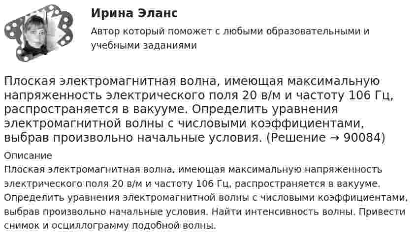      
            Описание
            Плоская электромагнитная волна, имеющая максимальную напря­женность электрического поля 20 в/м и частоту 106 Гц, распространяется в вакууме. Определить уравнения электромагнитной волны с числовыми коэф­фициентами, выбрав произвольно начальные условия. Найти интенсивность волны. Привести снимок и осциллограмму подобной волны.   
            
            
            Плоская электромагнитная волна, имеющая амплитуду напряженности электромагнитного поля 0,150 В/м, распространяется в вакууме. Определить энергию, проносимую волной за 2 с сквозь расположенную перпендикулярно к направлению распространения волныПлоская электромагнитная волна, имеющая максимальную напряженность электрического поля 20 в/м и частоту 106 Гц, распространяется в вакууме. Определить уравнения электромагнитной волны с числовыми коэффициентами, выбрав произвольно начальные условия.Плоская электромагнитная волна, интенсивность которой равна 12 Вт/м2, распространяется в вакууме. Частота колебаний волны 2 106 Гц. Определить уравнения электромагнитной волны с числовыми коэффициентами, Плоская электромагнитная волна распространяется в вакууме. Амплитуда напряжённости магнитного поля H0. Найти среднюю за период плотность потока энергии.  H0 = 10 мА/м.Плоская электромагнитная волна частотой 106 Гц, имеющая амплитуду напряжённости электрического поля 120 В/м, распространяется в воздухе. Записать уравнение электромагнитной волны с числовыми коэффициентами,Плоская электромагнитная волна частотой 106 Гц, имеющая амплитуду напряжённости электрического поля 120 В/м, распространяется в воздухе. Записать уравнение электромагнитной волны с числовыми коэффициентами, Плоский воздушный конденсатор заряжен до разности потенциалов 300 В. Площадь пластин 1 см2, напряжённость поля в зазоре между ними 300 кВ/м. Определить поверхностную плотность заряда на пластинках, ёмкость и энергию конденсатора.Плоская световая волна длиной  в вакууме падает по нормали на прозрачную пластинку с показателем преломления n. При каких толщинах b пластинки отраженная волна будет иметь:Плоская световая волна длины 550 нм падает по нормали на диафрагму с отверстием переменного радиуса. Параллельно диафрагме расположен экран. Известно, что при радиусе отверстия r1 =1,73 мм в центре дифракционной картине на экране — светлое пятноПлоская световая волна падает нормально на диафрагму с круглым отверстием. В результате дифракции в некоторых точках оси отверстия, находящихся на расстояниях bi от его центра, наблюдаются максимумы интенсивности.Плоская синусоидальная волна распространяется вдоль прямой, совпадающей с положительным направлением оси x, в среде, не поглощающей энергию, со скоростью u = 10 м/с. Две точки, находящиеся на этой прямойПлоская система произвольно расположенных сил Вариант 24Плоская стальная стенка толщиной  омывается с одной стороны горячими газами с температурой t1, а с другой водой с температурой t2. Коэффициент теплопроводности стали 50 Вт/(мК). Определить коэффициент теплоотдачи k от газов к воПлоская стальная стенка толщиной омывается с одной стороны горячими газами с температурой t1, а с другой стороны – водой с температурой t2. Определите коэффициент теплопередачи от газов к воде k, удельный тепловой поток q и температуры 