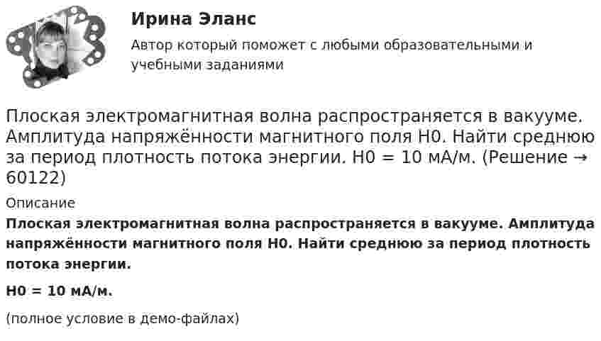     
            Описание
            Плоская электромагнитная волна распространяется в вакууме. Амплитуда напряжённости магнитного поля H0. Найти среднюю за период плотность потока энергии.H0 = 10 мА/м.(полное условие в демо-файлах)   
            
            
            Плоская электромагнитная волна, интенсивность которой равна 12 Вт/м2, распространяется в вакууме. Частота колебаний волны 2 106 Гц. Определить уравнения электромагнитной волны с числовыми коэффициентами, Плоская электромагнитная волна распространяется в вакууме. Амплитуда напряжённости магнитного поля H0. Найти среднюю за период плотность потока энергии.  H0 = 10 мА/м.Плоская электромагнитная волна частотой 106 Гц, имеющая амплитуду напряжённости электрического поля 120 В/м, распространяется в воздухе. Записать уравнение электромагнитной волны с числовыми коэффициентами,Плоская электромагнитная волна частотой 106 Гц, имеющая амплитуду напряжённости электрического поля 120 В/м, распространяется в воздухе. Записать уравнение электромагнитной волны с числовыми коэффициентами, Плоский воздушный конденсатор заряжен до разности потенциалов 300 В. Площадь пластин 1 см2, напряжённость поля в зазоре между ними 300 кВ/м. Определить поверхностную плотность заряда на пластинках, ёмкость и энергию конденсатора.Плоский воздушный конденсатор заряжен до энергии W = 6,7 мкДж. Какой станет энергия конденсатора, если после отключения от источника напряжения увеличить в k = 2,7 раз расстояние между обкладками?Плоский воздушный конденсатор заряжен до энергии W = 9,4 мкДж. Какой станет энергия конденсатора, если после отключения от источника напряжения пространство между обкладками заполнить диэлектриком с диэлектрической проницаемостью E = 2?Плоская световая волна падает нормально на диафрагму с круглым отверстием. В результате дифракции в некоторых точках оси отверстия, находящихся на расстояниях bi от его центра, наблюдаются максимумы интенсивности.Плоская синусоидальная волна распространяется вдоль прямой, совпадающей с положительным направлением оси x, в среде, не поглощающей энергию, со скоростью u = 10 м/с. Две точки, находящиеся на этой прямойПлоская система произвольно расположенных сил Вариант 24Плоская стальная стенка толщиной  омывается с одной стороны горячими газами с температурой t1, а с другой водой с температурой t2. Коэффициент теплопроводности стали 50 Вт/(мК). Определить коэффициент теплоотдачи k от газов к воПлоская стальная стенка толщиной омывается с одной стороны горячими газами с температурой t1, а с другой стороны – водой с температурой t2. Определите коэффициент теплопередачи от газов к воде k, удельный тепловой поток q и температуры Плоская электромагнитная волна, имеющая амплитуду напряженности электрического поля 0,12B/м, распространяется в среде, диэлектрическая проницаемость которой 2 и магнитная проницаемость 1. Определить уравнения электромагнитной волны с числовымиПлоская электромагнитная волна, имеющая амплитуду напряженности электромагнитного поля 0,150 В/м, распространяется в вакууме. Определить энергию, проносимую волной за 2 с сквозь расположенную перпендикулярно к направлению распространения волны