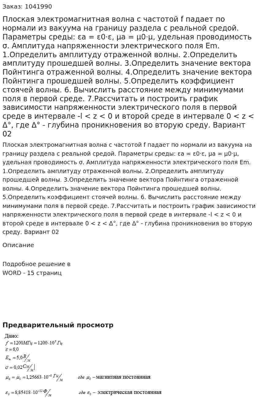 Плоская электромагнитная волна с частотой f падает по нормали из вакуума на границу раздела с реальной средой. Параметры среды: εa = ε0·ε, μa = μ0·μ, удельная проводимость σ. Амплитуда напряженности электрического поля Em.  1.Определить амплитуду отраженной волны. 2.Определить амплитуду прошедшей волны. 3.Определить значение вектора Пойнтинга отраженной волны. 4.Определить значение вектора Пойнтинга прошедшей волны. 5.Определить коэффициент стоячей волны. 6. Вычислить расстояние между минимумами поля в первой среде. 7.Рассчитать и построить график зависимости напряженности  электрического поля в первой среде в интервале -l < z < 0 и второй  среде в интервале 0 < z < Δ°, где Δ° - глубина проникновения во  вторую среду. Вариант 02 