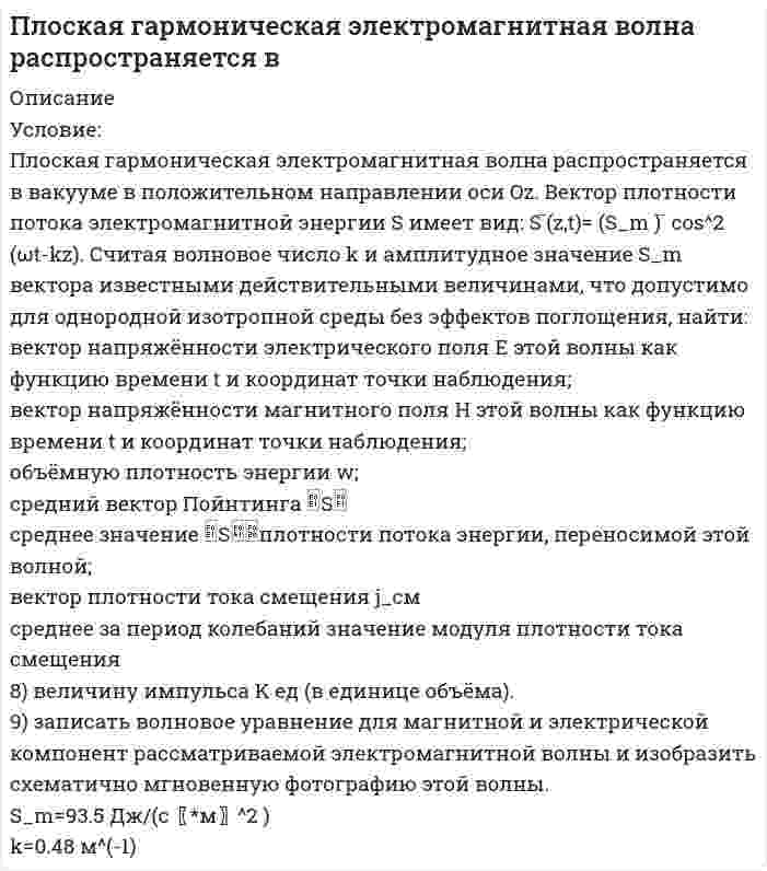      
          Описание
          Плоская монохроматическая электромагнитная волна распространяется вдоль оси x. Амплитуда напряженности электрического поля волны E_0=5 мВ/м, амплитуда напряженности магнитного поля волны H_0=1 мА/м. Определить энергию, перенесенную волной за время t=10 мин через площадку, расположенную перпендикулярно оси x, площадью поверхности S=15 см^2. Период волны T  
            
            
            Плоская монохроматическая электромагнитная волна распространяется вдоль оси x. Амплитуда напряженносПлоская монохроматическая электромагнитная волна распространяется вдоль оси x. Амплитуда напряженности электрического поля волны равна E_0=5 мВ/м, амплитуда напряженности магнитного поля волны H_0=1 мА/м. Определить энергию, перенесенную волной, за вПлоская электромагнитная волна частотой 〖10〗^6 Гц, имеющая амплитуду напряженности электрического пПлоский воздушный конденсатор заряжен до разности потенциалов 300 В. Площадь пластин конденсатора 10Плоский воздушный конденсатор с круглыми пластинами диаметром 1,7 см и расстоянием между ними 7,8 мм подключен к источнику тока напряжением 1438,9 В.Плоский воздушный конденсатор с площадью пластин S=100 см^2 и зазором d=5 мм заряжен до разности потПлоский конденсатор с площадью пластин 100 см2 и стеклянным диэлектриком толщиной 1 мм соединен с катушкой самоиндукции длиной 20 см и радиусом 3 см, содержащей 1000 витков. Определить период колебаний в этой цепи.Планирование и прогнозирование в сфере инфокоммуникаций (3 задачи)Планирование на предприятии тк 13Планирование на предприятии тк 13. 2Пластинку кварца толщиной 2 мм поместили между двумя параллельными николями. В результате чего плоскость поляризации света повернулась на угол φ = 53°. Какова должна быть толщина пластинки, чтобы монохроматический свет не прошел через анализатор?Платформа, имеющая форму диска диаметром D = 3 м и массой М = 180 кг, может вращаться вокруг вертикальной оси. Платформа, имеющая форму сплошного однородного диска, может вращаться по инерции вокруг неподвижной вертикальной оси. На краю платформы стоит человек, масса которого в 3 раза меньше массы платформы. Определить, как и во сколько раз изменится угловая	Плоская волна падает на диафрагму с двумя щелями, отстоящими на расстоянии