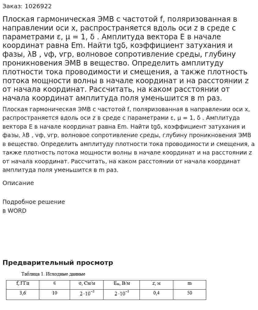 Плоская гармоническая ЭМВ с частотой f, поляризованная в направлении оси x, распространяется вдоль оси z в среде с параметрами ε, μ = 1, δ . Амплитуда вектора Е в начале координат равна Еm. Найти tgδ, коэффициент затухания и фазы, λB , vф, vгр, волновое сопротивление среды, глубину проникновения ЭМВ в вещество. Определить амплитуду плотности тока проводимости и смещения, а также плотность потока мощности волны в начале координат и на расстоянии z от начала координат. Рассчитать, на каком расстоянии от начала координат амплитуда поля уменьшится в m раз. 
