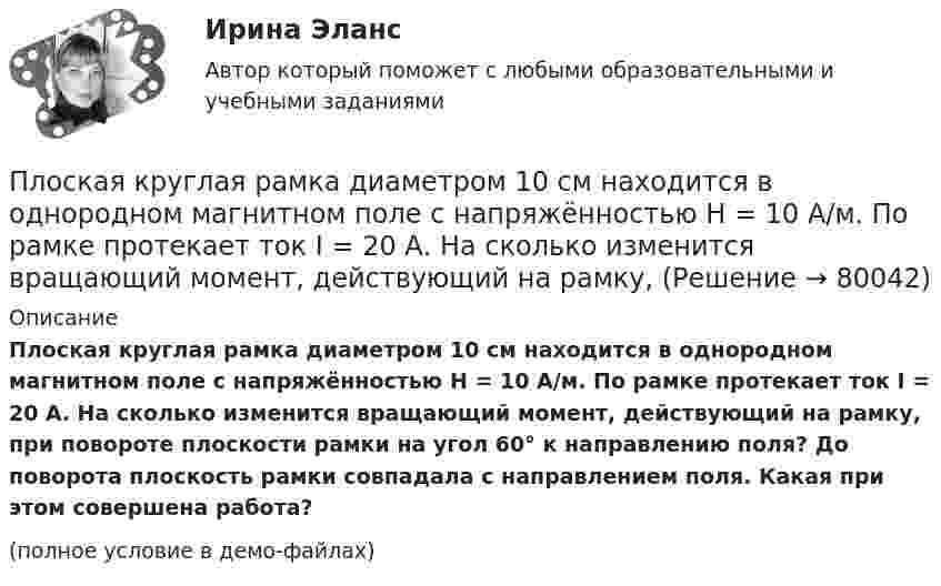     
            Описание
            Плоская круглая рамка диаметром 10 см находится в однородном магнитном поле с напряжённостью H = 10 А/м. По рамке протекает ток I = 20 А. На сколько изменится вращающий момент, действующий на рамку, при повороте плоскости рамки на угол 60° к направлению поля? До поворота плоскость рамки совпадала с направлением поля. Какая при этом совершена работа?(полное условие в демо-файлах)   
            
            
            Плоская круглая рамка диаметром 10 см находится в однородном магнитном поле. По рамке протекает ток силой 20 А. На сколько изменится вращающий момент, действующий на рамку, при повороте плоскости рамки на угол 60Плоская круглая рамка диаметром 10 см находится в однородном магнитном поле с напряжённостью H = 10 А/м. По рамке протекает ток I = 20 А. На сколько изменится вращающий момент, действующий на рамку,Плоская монохроматическая световая волна с интенсивностьюПлоская монохроматическая электромагнитная волна распространяется вдоль оси x. Амплитуда напряжённости электрического поля волны E0 = 5 мВ/м, амплитуда напряжённости магнитного поля волны H0 = 1 мА/м. Плоская световая волна (500 нм) падает нормально на диафрагму с круглым отверстием диаметром d=0.4 см. На каком расстоянии от отверстия должна находиться точка наблюдения, чтобы отверстие открывало только одну зону Френеля?Плоская световая волна длиной 0 в вакууме падает по нормали на прозрачную пластинку с показателем преломления n. При каких толщинах b пластинки отраженная волна будет иметь: а) максимальную интенсивность; б) минимальную интенсивность?Плоская световая волна длиной  в вакууме падает по нормали на прозрачную пластинку с показателем преломления n. При каких толщинах b пластинки отраженная волна будет иметь:Плоская гармоническая волна распространяется вдоль прямой, совпадающей с положительным направлением оси X со скоростью 10 м/с. Две точки, находящиеся на этой прямой на расстояниях 8 и 10 м от источника колебаний, Плоская звуковая волна, уравнение которой в единицах СИ имеет вид: y(x,t)=2.5 10^(-6) cos1^3 (t-x/330) распространяется в воздухе, плотность которого  0,0012 г/см . Определить энергию, проносимую волной за одну Плоская звуковая волна, частота которой 100 Гц и амплитуда 5 мкм, распространяется со скоростью 300 м/с в воздухе, плотность которого равна 1,2 кг/м3 . Определить интенсивность волны. При решении задачи следует Плоская звуковая волна, частота которой 100 Гц и амплитуда 5 мкм, распространяется со скоростью 300 м/с в воздухе, плотность которого равна 1,2 кг/м3. Определить интенсивность волны. При решении задачи следует учесть,Плоская квадратная пластина со стороной a = 10 см находится на некотором расстоянии от бесконечной равномерно заряженной (s = 1 мкКл/м2) плоскости. Плоскость пластины составляет угол b = 30° с линиями поля. Найти поток ФE через эту пластину.Плоская квадратная пластинка со стороной 10 см находится на расстоянии 10 см от бесконечной равномерно заряженной плоскости с поверхностной плотностьюПлоская квадратная пластинка со стороной a = 10 см, находится на некотором расстоянии от бесконечной заряженной с поверхностной плотностью s = 2 мкКл/м2 плоскости. Плоскость пластины составляет угол a = 30° с линиями поля.