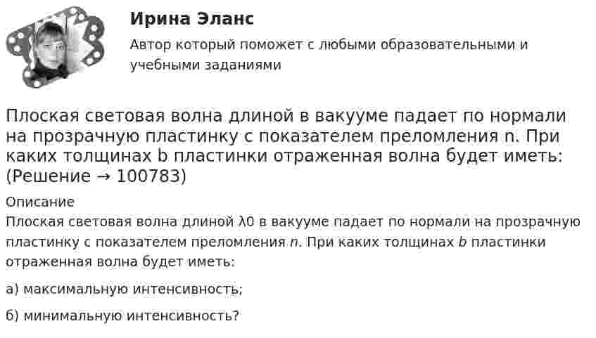      
            Описание
            Плоская световая волна длиной λ0 в вакууме падает по нормали на прозрачную пластинку с показателем преломления n. При каких толщинах b пластинки отраженная волна будет иметь:а) максимальную интенсивность;б) минимальную интенсивность?   
            
            
            Плоская световая волна длиной 0 в вакууме падает по нормали на прозрачную пластинку с показателем преломления n. При каких толщинах b пластинки отраженная волна будет иметь: а) максимальную интенсивность; б) минимальную интенсивность?Плоская световая волна длиной  в вакууме падает по нормали на прозрачную пластинку с показателем преломления n. При каких толщинах b пластинки отраженная волна будет иметь:Плоская световая волна длины 550 нм падает по нормали на диафрагму с отверстием переменного радиуса. Параллельно диафрагме расположен экран. Известно, что при радиусе отверстия r1 =1,73 мм в центре дифракционной картине на экране — светлое пятноПлоская световая волна падает нормально на диафрагму с круглым отверстием. В результате дифракции в некоторых точках оси отверстия, находящихся на расстояниях bi от его центра, наблюдаются максимумы интенсивности.Плоская синусоидальная волна распространяется вдоль прямой, совпадающей с положительным направлением оси x, в среде, не поглощающей энергию, со скоростью u = 10 м/с. Две точки, находящиеся на этой прямойПлоская система произвольно расположенных сил Вариант 24Плоская стальная стенка толщиной  омывается с одной стороны горячими газами с температурой t1, а с другой водой с температурой t2. Коэффициент теплопроводности стали 50 Вт/(мК). Определить коэффициент теплоотдачи k от газов к воПлоская квадратная пластинка со стороной 10 см находится на расстоянии 10 см от бесконечной равномерно заряженной плоскости с поверхностной плотностьюПлоская квадратная пластинка со стороной a = 10 см, находится на некотором расстоянии от бесконечной заряженной с поверхностной плотностью s = 2 мкКл/м2 плоскости. Плоскость пластины составляет угол a = 30° с линиями поля.Плоская квадратная рамка со стороной a = 20 см лежит в одной плоскости с бесконечно длинным прямым проводом, по которому течёт ток I = 100 А. Рамка расположена так, что ближайшая к проводу сторона Плоская круглая рамка диаметром 10 см находится в однородном магнитном поле. По рамке протекает ток силой 20 А. На сколько изменится вращающий момент, действующий на рамку, при повороте плоскости рамки на угол 60Плоская круглая рамка диаметром 10 см находится в однородном магнитном поле с напряжённостью H = 10 А/м. По рамке протекает ток I = 20 А. На сколько изменится вращающий момент, действующий на рамку,Плоская монохроматическая световая волна с интенсивностьюПлоская монохроматическая электромагнитная волна распространяется вдоль оси x. Амплитуда напряжённости электрического поля волны E0 = 5 мВ/м, амплитуда напряжённости магнитного поля волны H0 = 1 мА/м. 