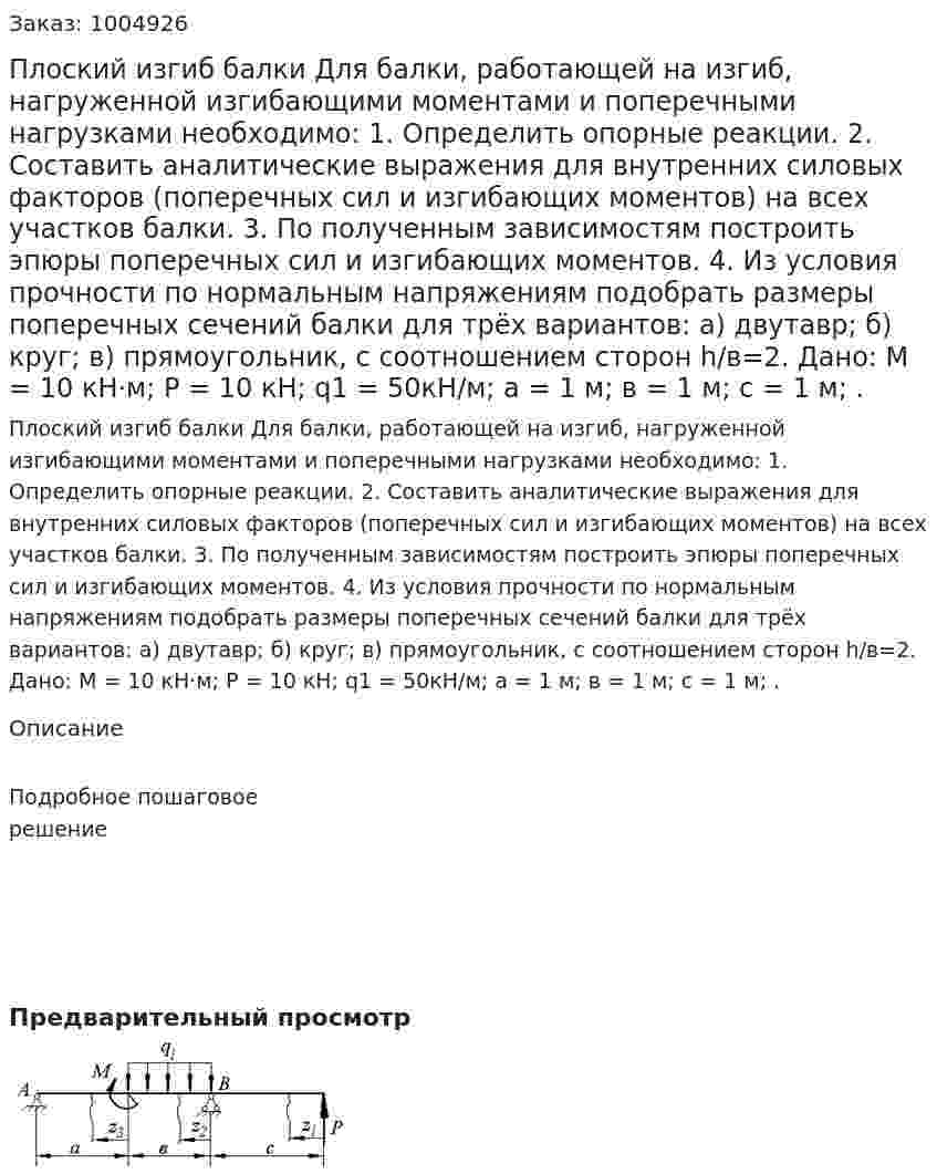 Плоский изгиб балки  Для балки, работающей на изгиб,  нагруженной изгибающими моментами и поперечными нагрузками необходимо: 1.	Определить опорные реакции. 2.	 Составить аналитические выражения для внутренних силовых факторов (поперечных сил и изгибающих моментов) на всех участков балки. 3.	По полученным зависимостям построить эпюры поперечных сил и изгибающих моментов. 4.	Из условия прочности по нормальным напряжениям подобрать размеры поперечных сечений балки для трёх вариантов: 	а) двутавр; 	б) круг; 	в) прямоугольник, с соотношением сторон h/в=2. Дано: М = 10 кН·м; Р = 10 кН; q1 = 50кН/м; а = 1 м; в = 1 м; с = 1 м;  . 