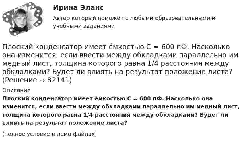     
            Описание
            Плоский конденсатор имеет ёмкостью C = 600 пФ. Насколько она изменится, если ввести между обкладками параллельно им медный лист, толщина которого равна 1/4 расстояния между обкладками? Будет ли влиять на результат положение листа?(полное условие в демо-файлах)   
            
            
            Плоский воздушный конденсатор с площадью обкладок S = 300 см2 каждая и расстоянием между ними d = 5,6 мм заряжается до разности потенциалов U = 150 В и отключается от батареи. Как изменятся ёмкость и энергия конденсатора,Плоский конденсатор имеет ёмкостью C = 600 пФ. Насколько она изменится, если ввести между обкладками параллельно им медный лист, толщина которого равна 1/4 расстояния между обкладками? Будет ли влиять на результат положение листа?Плоский конденсатор, между пластинами которого создано электрическое поле напряжённостью E = 100 В/м, помещён в магнитное поле так, что силовые линии полей взаимно перпендикулярны. Какова должна быть индукция B Плоский конденсатор, площадь каждой пластины которого 400 см2, заполнен двумя слоями диэлектрика. Граница между ними параллельна обкладкам. Первый слой –прессшпан (e1 = 2) толщиной 0,2 см;Плоский конденсатор, площадь каждой пластины которого S = 400 см2, заполнен двумя слоями диэлектрика. Граница между ними параллельна обкладкам. Первый слой – парафин (e1 =  2) толщины d1 = 0,2 см,Плоский конденсатор, расстояние между пластинами которого d = 2 мм, заряжен до разности потенциалов U = 200 В. Диэлектрик – фарфор. Найти напряжённость и объёмную плотность энергии поля конденсатора.Плоский конденсатор с квадратными пластинами при горизонтальном расположении пластин наполовину погружен в жидкий диэлектрик (e=2). Найдите, какую часть пластин конденсатора следует погрузить в тот же диэлектрик при вертикальном расположении пластин,Плоская электромагнитная волна, интенсивность которой равна 12 Вт/м2, распространяется в вакууме. Частота колебаний волны 2 106 Гц. Определить уравнения электромагнитной волны с числовыми коэффициентами, Плоская электромагнитная волна распространяется в вакууме. Амплитуда напряжённости магнитного поля H0. Найти среднюю за период плотность потока энергии.  H0 = 10 мА/м.Плоская электромагнитная волна частотой 106 Гц, имеющая амплитуду напряжённости электрического поля 120 В/м, распространяется в воздухе. Записать уравнение электромагнитной волны с числовыми коэффициентами,Плоская электромагнитная волна частотой 106 Гц, имеющая амплитуду напряжённости электрического поля 120 В/м, распространяется в воздухе. Записать уравнение электромагнитной волны с числовыми коэффициентами, Плоский воздушный конденсатор заряжен до разности потенциалов 300 В. Площадь пластин 1 см2, напряжённость поля в зазоре между ними 300 кВ/м. Определить поверхностную плотность заряда на пластинках, ёмкость и энергию конденсатора.Плоский воздушный конденсатор заряжен до энергии W = 6,7 мкДж. Какой станет энергия конденсатора, если после отключения от источника напряжения увеличить в k = 2,7 раз расстояние между обкладками?Плоский воздушный конденсатор заряжен до энергии W = 9,4 мкДж. Какой станет энергия конденсатора, если после отключения от источника напряжения пространство между обкладками заполнить диэлектриком с диэлектрической проницаемостью E = 2?