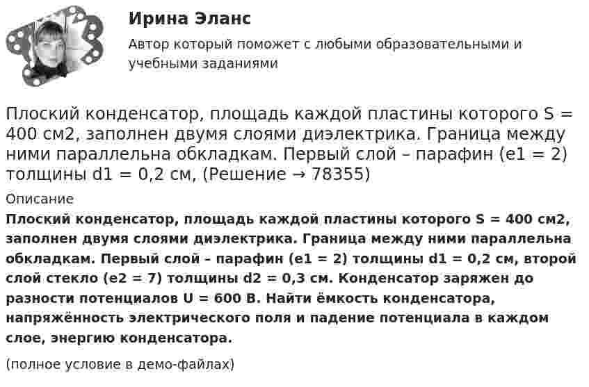     
            Описание
            Плоский конденсатор, площадь каждой пластины которого S = 400 см2, заполнен двумя слоями диэлектрика. Граница между ними параллельна обкладкам. Первый слой – парафин (e1 =  2) толщины d1 = 0,2 см, второй слой стекло (e2 = 7) толщины d2 = 0,3 см. Конденсатор заряжен до разности потенциалов U = 600 B. Найти ёмкость конденсатора, напряжённость электрического поля и падение потенциала в каждом слое, энергию конденсатора.(полное условие в демо-файлах)   
            
            
            Плоский конденсатор, площадь каждой пластины которого 400 см2, заполнен двумя слоями диэлектрика. Граница между ними параллельна обкладкам. Первый слой –прессшпан (e1 = 2) толщиной 0,2 см;Плоский конденсатор, площадь каждой пластины которого S = 400 см2, заполнен двумя слоями диэлектрика. Граница между ними параллельна обкладкам. Первый слой – парафин (e1 =  2) толщины d1 = 0,2 см,Плоский конденсатор, расстояние между пластинами которого d = 2 мм, заряжен до разности потенциалов U = 200 В. Диэлектрик – фарфор. Найти напряжённость и объёмную плотность энергии поля конденсатора.Плоский конденсатор с квадратными пластинами при горизонтальном расположении пластин наполовину погружен в жидкий диэлектрик (e=2). Найдите, какую часть пластин конденсатора следует погрузить в тот же диэлектрик при вертикальном расположении пластин,Плоский конденсатор состоит из двух круглых пластин радиусом 10 см каждая. Расстояние между пластинами d = 2 мм. Конденсатор присоединён к источнику напряжения U = 80 В. Определить заряд и напряжённость E поля конденсатора Плоский конденсатор состоит из двух круглых пластин радиусом R = 10 см каждая. Расстояние между пластинами d = 2 мм. Конденсатор присоединён к источнику напряжения U = 80 В. Определить заряд q и напряжённость E поля конденсатораПлоский конденсатор состоит из двух круглых пластин радиусом R = 10 см каждая. Расстояние между пластинами d = 2 мм. Конденсатор присоединен к источнику напряжения U = 80 В. Определить заряд Q и напряженность Е поля конденсатора в двух случаяхПлоская электромагнитная волна частотой 106 Гц, имеющая амплитуду напряжённости электрического поля 120 В/м, распространяется в воздухе. Записать уравнение электромагнитной волны с числовыми коэффициентами, Плоский воздушный конденсатор заряжен до разности потенциалов 300 В. Площадь пластин 1 см2, напряжённость поля в зазоре между ними 300 кВ/м. Определить поверхностную плотность заряда на пластинках, ёмкость и энергию конденсатора.Плоский воздушный конденсатор заряжен до энергии W = 6,7 мкДж. Какой станет энергия конденсатора, если после отключения от источника напряжения увеличить в k = 2,7 раз расстояние между обкладками?Плоский воздушный конденсатор заряжен до энергии W = 9,4 мкДж. Какой станет энергия конденсатора, если после отключения от источника напряжения пространство между обкладками заполнить диэлектриком с диэлектрической проницаемостью E = 2?Плоский воздушный конденсатор с обкладками в форме дисков радиуса R подключен к синусоидальному напряжению U=U_0*sin(w*t). Расстояние между дисками d. Найдите плотность тока смещения и амплитуду тока смещения в конденсаторе.Плоский воздушный конденсатор с площадью обкладок S = 300 см2 каждая и расстоянием между ними d = 5,6 мм заряжается до разности потенциалов U = 150 В и отключается от батареи. Как изменятся ёмкость и энергия конденсатора,Плоский конденсатор имеет ёмкостью C = 600 пФ. Насколько она изменится, если ввести между обкладками параллельно им медный лист, толщина которого равна 1/4 расстояния между обкладками? Будет ли влиять на результат положение листа?