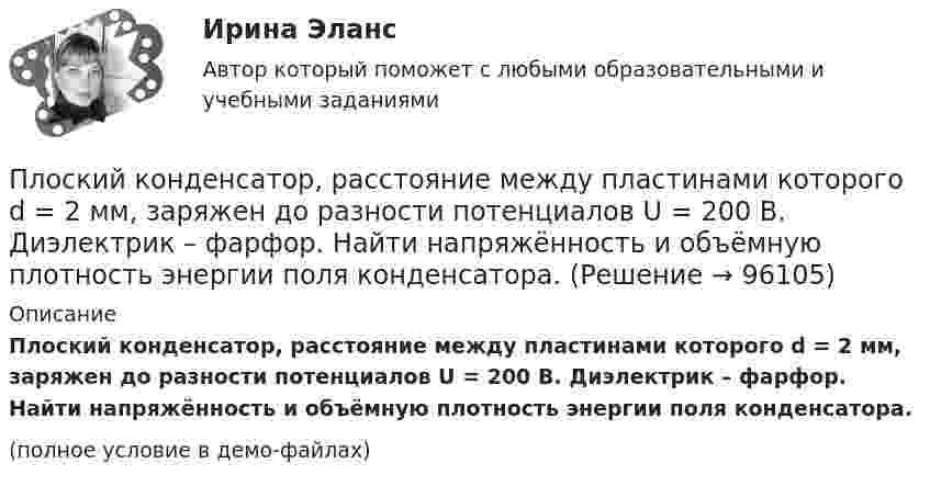     
            Описание
            Плоский конденсатор, расстояние между пластинами которого d = 2 мм, заряжен до разности потенциалов U = 200 В. Диэлектрик – фарфор. Найти напряжённость и объёмную плотность энергии поля конденсатора.(полное условие в демо-файлах)   
            
            
            Плоский конденсатор, площадь каждой пластины которого S = 400 см2, заполнен двумя слоями диэлектрика. Граница между ними параллельна обкладкам. Первый слой – парафин (e1 =  2) толщины d1 = 0,2 см,Плоский конденсатор, расстояние между пластинами которого d = 2 мм, заряжен до разности потенциалов U = 200 В. Диэлектрик – фарфор. Найти напряжённость и объёмную плотность энергии поля конденсатора.Плоский конденсатор с квадратными пластинами при горизонтальном расположении пластин наполовину погружен в жидкий диэлектрик (e=2). Найдите, какую часть пластин конденсатора следует погрузить в тот же диэлектрик при вертикальном расположении пластин,Плоский конденсатор состоит из двух круглых пластин радиусом 10 см каждая. Расстояние между пластинами d = 2 мм. Конденсатор присоединён к источнику напряжения U = 80 В. Определить заряд и напряжённость E поля конденсатора Плоский конденсатор состоит из двух круглых пластин радиусом R = 10 см каждая. Расстояние между пластинами d = 2 мм. Конденсатор присоединён к источнику напряжения U = 80 В. Определить заряд q и напряжённость E поля конденсатораПлоский конденсатор состоит из двух круглых пластин радиусом R = 10 см каждая. Расстояние между пластинами d = 2 мм. Конденсатор присоединен к источнику напряжения U = 80 В. Определить заряд Q и напряженность Е поля конденсатора в двух случаяхПлоский конденсатор состоит из двух круглых пластин радиусом R = 7 см каждая. Расстояние между пластинами d = 3 мм. Конденсатор присоединён к источнику напряжения U = 60 В. Определить заряд Q и напряжённость E поля конденсатораПлоский воздушный конденсатор заряжен до разности потенциалов 300 В. Площадь пластин 1 см2, напряжённость поля в зазоре между ними 300 кВ/м. Определить поверхностную плотность заряда на пластинках, ёмкость и энергию конденсатора.Плоский воздушный конденсатор заряжен до энергии W = 6,7 мкДж. Какой станет энергия конденсатора, если после отключения от источника напряжения увеличить в k = 2,7 раз расстояние между обкладками?Плоский воздушный конденсатор заряжен до энергии W = 9,4 мкДж. Какой станет энергия конденсатора, если после отключения от источника напряжения пространство между обкладками заполнить диэлектриком с диэлектрической проницаемостью E = 2?Плоский воздушный конденсатор с обкладками в форме дисков радиуса R подключен к синусоидальному напряжению U=U_0*sin(w*t). Расстояние между дисками d. Найдите плотность тока смещения и амплитуду тока смещения в конденсаторе.Плоский воздушный конденсатор с площадью обкладок S = 300 см2 каждая и расстоянием между ними d = 5,6 мм заряжается до разности потенциалов U = 150 В и отключается от батареи. Как изменятся ёмкость и энергия конденсатора,Плоский конденсатор имеет ёмкостью C = 600 пФ. Насколько она изменится, если ввести между обкладками параллельно им медный лист, толщина которого равна 1/4 расстояния между обкладками? Будет ли влиять на результат положение листа?Плоский конденсатор, между пластинами которого создано электрическое поле напряжённостью E = 100 В/м, помещён в магнитное поле так, что силовые линии полей взаимно перпендикулярны. Какова должна быть индукция B 