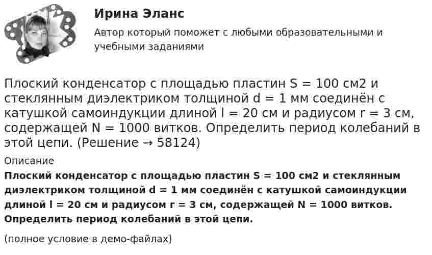     
            Описание
            Плоский конденсатор с площадью пластин S = 100 см2 и стеклянным диэлектриком толщиной d = 1 мм соединён с катушкой самоиндукции длиной l = 20 см и радиусом r = 3 см, содержащей N = 1000 витков. Определить период колебаний в этой цепи.(полное условие в демо-файлах)   
            
            
            Плоский конденсатор, состоящий из двух пластин, имеет изолирующий слой толщиной 0,2 мм. Определите плотность связанных зарядов на поверхности изолирующего слоя, если конденсатор заряжен до 600 В, а диэлектрическая восприимчивость Плоский конденсатор с площадью пластин S = 100 см2 и стеклянным диэлектриком толщиной d = 1 мм соединён с катушкой самоиндукции длиной l = 20 см и радиусом r = 3 см, содержащей N = 1000 витков. Определить период колебаний в этой цепи.Плоский конденсатор с площадью пластин S = 100 см2 каждая заряжен до разности потенциалов U = 3 кВ. Расстояние между пластинами d = 4 см. Диэлектрик – стекло. Определить энергию W поля конденсатора и плотность w энергии поля.Плоский конденсатор с площадью пластин S = 200 см2 каждая заряжен до разности потенциалов U = 2 кВ. Расстояние между пластинами d = 2 см. Диэлектрик – стекло (e = 7). Определить энергию W поля конденсатора и плотность w энергии поля.Плоский конденсатор с площадью пластин S = 200 см2 каждая заряжен до разности потенциалов U = 2 кВ. Расстояние между пластинами d = 2 см. Диэлектрик — стекло. Определить энергию W поля конденсатора и плотность энергии w поля.Плоский конденсатор с площадью пластин S = 300 см2 каждая заряжен до разности потенциалов U = 1 кВ. Расстояние между пластинами d = 4 см. Диэлектрик – стекло. Определить энергию W поля конденсатора и плотность w энергии поля.Плоский контур, площадь S которого равна 25 см2, находится в однородном магнитном поле с индукцией B = 0,04 Тл. Определить магнитный поток Ф, пронизывающий контур, если плоскость его составляет угол a = 30° с линиями индукции.Плоский конденсатор, площадь каждой пластины которого S = 400 см2, заполнен двумя слоями диэлектрика. Граница между ними параллельна обкладкам. Первый слой – парафин (e1 =  2) толщины d1 = 0,2 см,Плоский конденсатор, расстояние между пластинами которого d = 2 мм, заряжен до разности потенциалов U = 200 В. Диэлектрик – фарфор. Найти напряжённость и объёмную плотность энергии поля конденсатора.Плоский конденсатор с квадратными пластинами при горизонтальном расположении пластин наполовину погружен в жидкий диэлектрик (e=2). Найдите, какую часть пластин конденсатора следует погрузить в тот же диэлектрик при вертикальном расположении пластин,Плоский конденсатор состоит из двух круглых пластин радиусом 10 см каждая. Расстояние между пластинами d = 2 мм. Конденсатор присоединён к источнику напряжения U = 80 В. Определить заряд и напряжённость E поля конденсатора Плоский конденсатор состоит из двух круглых пластин радиусом R = 10 см каждая. Расстояние между пластинами d = 2 мм. Конденсатор присоединён к источнику напряжения U = 80 В. Определить заряд q и напряжённость E поля конденсатораПлоский конденсатор состоит из двух круглых пластин радиусом R = 10 см каждая. Расстояние между пластинами d = 2 мм. Конденсатор присоединен к источнику напряжения U = 80 В. Определить заряд Q и напряженность Е поля конденсатора в двух случаяхПлоский конденсатор состоит из двух круглых пластин радиусом R = 7 см каждая. Расстояние между пластинами d = 3 мм. Конденсатор присоединён к источнику напряжения U = 60 В. Определить заряд Q и напряжённость E поля конденсатора