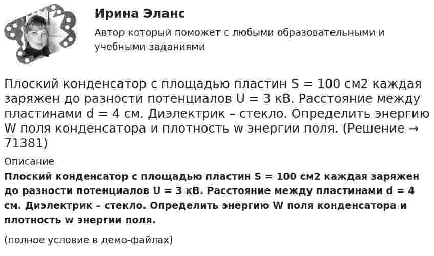     
            Описание
            Плоский конденсатор с площадью пластин S = 100 см2 каждая заряжен до разности потенциалов U = 3 кВ. Расстояние между пластинами d = 4 см. Диэлектрик – стекло. Определить энергию W поля конденсатора и плотность w энергии поля.(полное условие в демо-файлах)   
            
            
            Плоский конденсатор с площадью пластин S = 100 см2 и стеклянным диэлектриком толщиной d = 1 мм соединён с катушкой самоиндукции длиной l = 20 см и радиусом r = 3 см, содержащей N = 1000 витков. Определить период колебаний в этой цепи.Плоский конденсатор с площадью пластин S = 100 см2 каждая заряжен до разности потенциалов U = 3 кВ. Расстояние между пластинами d = 4 см. Диэлектрик – стекло. Определить энергию W поля конденсатора и плотность w энергии поля.Плоский конденсатор с площадью пластин S = 200 см2 каждая заряжен до разности потенциалов U = 2 кВ. Расстояние между пластинами d = 2 см. Диэлектрик – стекло (e = 7). Определить энергию W поля конденсатора и плотность w энергии поля.Плоский конденсатор с площадью пластин S = 200 см2 каждая заряжен до разности потенциалов U = 2 кВ. Расстояние между пластинами d = 2 см. Диэлектрик — стекло. Определить энергию W поля конденсатора и плотность энергии w поля.Плоский конденсатор с площадью пластин S = 300 см2 каждая заряжен до разности потенциалов U = 1 кВ. Расстояние между пластинами d = 4 см. Диэлектрик – стекло. Определить энергию W поля конденсатора и плотность w энергии поля.Плоский контур, площадь S которого равна 25 см2, находится в однородном магнитном поле с индукцией B = 0,04 Тл. Определить магнитный поток Ф, пронизывающий контур, если плоскость его составляет угол a = 30° с линиями индукции.Плоский контур, площадь которого 300 см2, находится в однородном магнитном поле с индукцией 0,01 Тл. Плоскость контура перпендикулярна линиям индукции. В контуре поддерживается неизменный ток силой 10 А.Плоский конденсатор, расстояние между пластинами которого d = 2 мм, заряжен до разности потенциалов U = 200 В. Диэлектрик – фарфор. Найти напряжённость и объёмную плотность энергии поля конденсатора.Плоский конденсатор с квадратными пластинами при горизонтальном расположении пластин наполовину погружен в жидкий диэлектрик (e=2). Найдите, какую часть пластин конденсатора следует погрузить в тот же диэлектрик при вертикальном расположении пластин,Плоский конденсатор состоит из двух круглых пластин радиусом 10 см каждая. Расстояние между пластинами d = 2 мм. Конденсатор присоединён к источнику напряжения U = 80 В. Определить заряд и напряжённость E поля конденсатора Плоский конденсатор состоит из двух круглых пластин радиусом R = 10 см каждая. Расстояние между пластинами d = 2 мм. Конденсатор присоединён к источнику напряжения U = 80 В. Определить заряд q и напряжённость E поля конденсатораПлоский конденсатор состоит из двух круглых пластин радиусом R = 10 см каждая. Расстояние между пластинами d = 2 мм. Конденсатор присоединен к источнику напряжения U = 80 В. Определить заряд Q и напряженность Е поля конденсатора в двух случаяхПлоский конденсатор состоит из двух круглых пластин радиусом R = 7 см каждая. Расстояние между пластинами d = 3 мм. Конденсатор присоединён к источнику напряжения U = 60 В. Определить заряд Q и напряжённость E поля конденсатораПлоский конденсатор состоит из двух плоских пластин радиусом R = 10 см каждая. Расстояние между пластинами d = 2 мм. Конденсатор присоединён к источнику напряжения U = 80 В. Определить заряд Q и напряжённость E поля конденсатора в двух случаях: