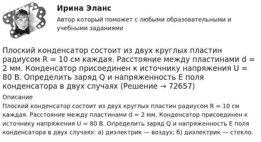      
            Описание
            Плоский конденсатор состоит из двух круглых пластин радиусом R = 10 см каждая. Расстояние между пластинами d = 2 мм. Конденсатор присоединен к источнику напряжения U = 80 В. Определить заряд Q и напряженность Е поля конденсатора в двух случаях: а) диэлектрик — воздух; б) диэлектрик — стекло.   
            
            
            Плоский конденсатор состоит из двух круглых пластин радиусом R = 10 см каждая. Расстояние между пластинами d = 2 мм. Конденсатор присоединён к источнику напряжения U = 80 В. Определить заряд q и напряжённость E поля конденсатораПлоский конденсатор состоит из двух круглых пластин радиусом R = 10 см каждая. Расстояние между пластинами d = 2 мм. Конденсатор присоединен к источнику напряжения U = 80 В. Определить заряд Q и напряженность Е поля конденсатора в двух случаяхПлоский конденсатор состоит из двух круглых пластин радиусом R = 7 см каждая. Расстояние между пластинами d = 3 мм. Конденсатор присоединён к источнику напряжения U = 60 В. Определить заряд Q и напряжённость E поля конденсатораПлоский конденсатор состоит из двух плоских пластин радиусом R = 10 см каждая. Расстояние между пластинами d = 2 мм. Конденсатор присоединён к источнику напряжения U = 80 В. Определить заряд Q и напряжённость E поля конденсатора в двух случаях:Плоский конденсатор, состоящий из двух пластин, имеет изолирующий слой толщиной 0,2 мм. Определите плотность связанных зарядов на поверхности изолирующего слоя, если конденсатор заряжен до 600 В, а диэлектрическая восприимчивость Плоский конденсатор с площадью пластин S = 100 см2 и стеклянным диэлектриком толщиной d = 1 мм соединён с катушкой самоиндукции длиной l = 20 см и радиусом r = 3 см, содержащей N = 1000 витков. Определить период колебаний в этой цепи.Плоский конденсатор с площадью пластин S = 100 см2 каждая заряжен до разности потенциалов U = 3 кВ. Расстояние между пластинами d = 4 см. Диэлектрик – стекло. Определить энергию W поля конденсатора и плотность w энергии поля.Плоский воздушный конденсатор с площадью обкладок S = 300 см2 каждая и расстоянием между ними d = 5,6 мм заряжается до разности потенциалов U = 150 В и отключается от батареи. Как изменятся ёмкость и энергия конденсатора,Плоский конденсатор имеет ёмкостью C = 600 пФ. Насколько она изменится, если ввести между обкладками параллельно им медный лист, толщина которого равна 1/4 расстояния между обкладками? Будет ли влиять на результат положение листа?Плоский конденсатор, между пластинами которого создано электрическое поле напряжённостью E = 100 В/м, помещён в магнитное поле так, что силовые линии полей взаимно перпендикулярны. Какова должна быть индукция B Плоский конденсатор, площадь каждой пластины которого 400 см2, заполнен двумя слоями диэлектрика. Граница между ними параллельна обкладкам. Первый слой –прессшпан (e1 = 2) толщиной 0,2 см;Плоский конденсатор, площадь каждой пластины которого S = 400 см2, заполнен двумя слоями диэлектрика. Граница между ними параллельна обкладкам. Первый слой – парафин (e1 =  2) толщины d1 = 0,2 см,Плоский конденсатор, расстояние между пластинами которого d = 2 мм, заряжен до разности потенциалов U = 200 В. Диэлектрик – фарфор. Найти напряжённость и объёмную плотность энергии поля конденсатора.Плоский конденсатор с квадратными пластинами при горизонтальном расположении пластин наполовину погружен в жидкий диэлектрик (e=2). Найдите, какую часть пластин конденсатора следует погрузить в тот же диэлектрик при вертикальном расположении пластин,