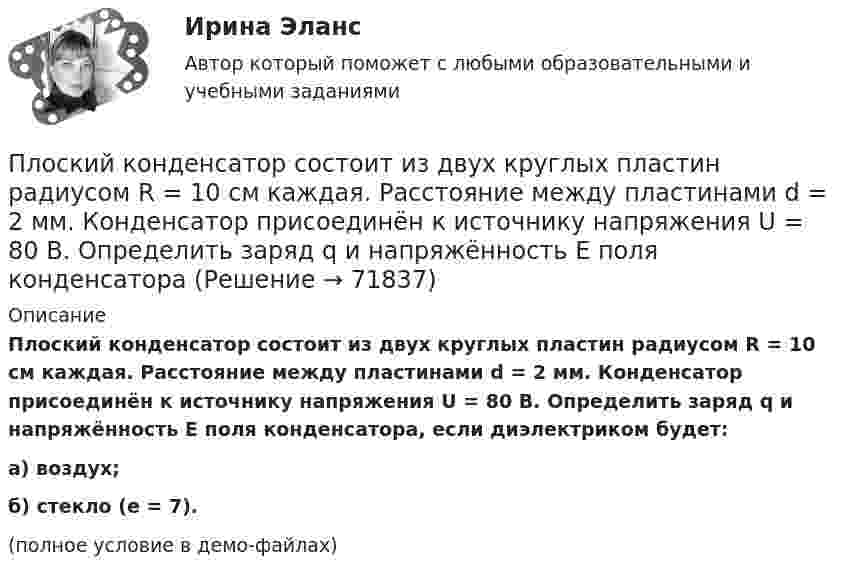     
            Описание
            Плоский конденсатор состоит из двух круглых пластин радиусом R = 10 см каждая. Расстояние между пластинами d = 2 мм. Конденсатор присоединён к источнику напряжения U = 80 В. Определить заряд q и напряжённость E поля конденсатора, если диэлектриком будет:а) воздух;б) стекло (e = 7).(полное условие в демо-файлах)   
            
            
            Плоский конденсатор состоит из двух круглых пластин радиусом 10 см каждая. Расстояние между пластинами d = 2 мм. Конденсатор присоединён к источнику напряжения U = 80 В. Определить заряд и напряжённость E поля конденсатора Плоский конденсатор состоит из двух круглых пластин радиусом R = 10 см каждая. Расстояние между пластинами d = 2 мм. Конденсатор присоединён к источнику напряжения U = 80 В. Определить заряд q и напряжённость E поля конденсатораПлоский конденсатор состоит из двух круглых пластин радиусом R = 10 см каждая. Расстояние между пластинами d = 2 мм. Конденсатор присоединен к источнику напряжения U = 80 В. Определить заряд Q и напряженность Е поля конденсатора в двух случаяхПлоский конденсатор состоит из двух круглых пластин радиусом R = 7 см каждая. Расстояние между пластинами d = 3 мм. Конденсатор присоединён к источнику напряжения U = 60 В. Определить заряд Q и напряжённость E поля конденсатораПлоский конденсатор состоит из двух плоских пластин радиусом R = 10 см каждая. Расстояние между пластинами d = 2 мм. Конденсатор присоединён к источнику напряжения U = 80 В. Определить заряд Q и напряжённость E поля конденсатора в двух случаях:Плоский конденсатор, состоящий из двух пластин, имеет изолирующий слой толщиной 0,2 мм. Определите плотность связанных зарядов на поверхности изолирующего слоя, если конденсатор заряжен до 600 В, а диэлектрическая восприимчивость Плоский конденсатор с площадью пластин S = 100 см2 и стеклянным диэлектриком толщиной d = 1 мм соединён с катушкой самоиндукции длиной l = 20 см и радиусом r = 3 см, содержащей N = 1000 витков. Определить период колебаний в этой цепи.Плоский воздушный конденсатор с обкладками в форме дисков радиуса R подключен к синусоидальному напряжению U=U_0*sin(w*t). Расстояние между дисками d. Найдите плотность тока смещения и амплитуду тока смещения в конденсаторе.Плоский воздушный конденсатор с площадью обкладок S = 300 см2 каждая и расстоянием между ними d = 5,6 мм заряжается до разности потенциалов U = 150 В и отключается от батареи. Как изменятся ёмкость и энергия конденсатора,Плоский конденсатор имеет ёмкостью C = 600 пФ. Насколько она изменится, если ввести между обкладками параллельно им медный лист, толщина которого равна 1/4 расстояния между обкладками? Будет ли влиять на результат положение листа?Плоский конденсатор, между пластинами которого создано электрическое поле напряжённостью E = 100 В/м, помещён в магнитное поле так, что силовые линии полей взаимно перпендикулярны. Какова должна быть индукция B Плоский конденсатор, площадь каждой пластины которого 400 см2, заполнен двумя слоями диэлектрика. Граница между ними параллельна обкладкам. Первый слой –прессшпан (e1 = 2) толщиной 0,2 см;Плоский конденсатор, площадь каждой пластины которого S = 400 см2, заполнен двумя слоями диэлектрика. Граница между ними параллельна обкладкам. Первый слой – парафин (e1 =  2) толщины d1 = 0,2 см,Плоский конденсатор, расстояние между пластинами которого d = 2 мм, заряжен до разности потенциалов U = 200 В. Диэлектрик – фарфор. Найти напряжённость и объёмную плотность энергии поля конденсатора.