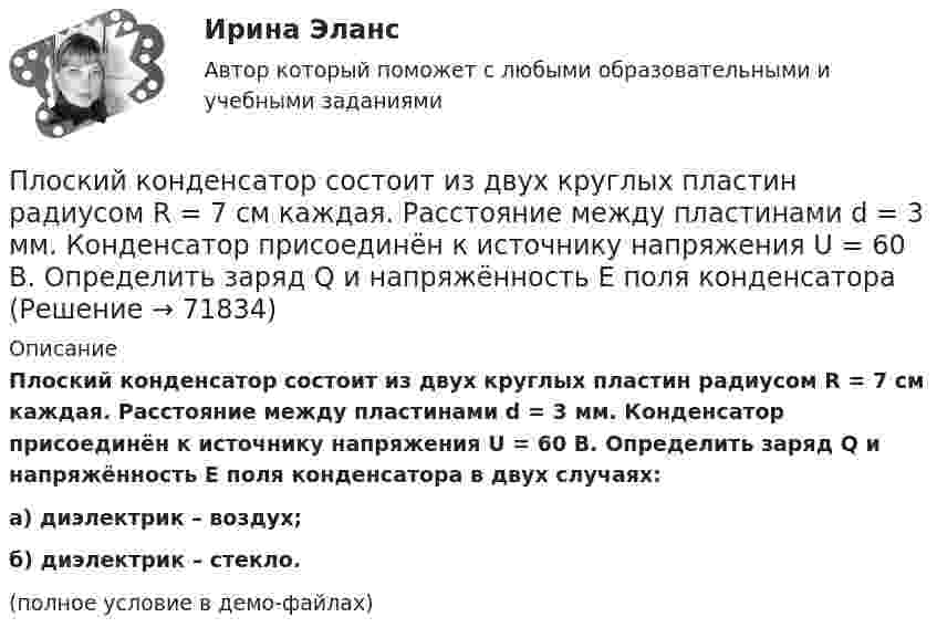     
            Описание
            Плоский конденсатор состоит из двух круглых пластин радиусом R = 7 см каждая. Расстояние между пластинами d = 3 мм. Конденсатор присоединён к источнику напряжения U = 60 В. Определить заряд Q и напряжённость E поля конденсатора в двух случаях:а) диэлектрик – воздух;б) диэлектрик – стекло.(полное условие в демо-файлах)   
            
            
            Плоский конденсатор состоит из двух круглых пластин радиусом R = 10 см каждая. Расстояние между пластинами d = 2 мм. Конденсатор присоединен к источнику напряжения U = 80 В. Определить заряд Q и напряженность Е поля конденсатора в двух случаяхПлоский конденсатор состоит из двух круглых пластин радиусом R = 7 см каждая. Расстояние между пластинами d = 3 мм. Конденсатор присоединён к источнику напряжения U = 60 В. Определить заряд Q и напряжённость E поля конденсатораПлоский конденсатор состоит из двух плоских пластин радиусом R = 10 см каждая. Расстояние между пластинами d = 2 мм. Конденсатор присоединён к источнику напряжения U = 80 В. Определить заряд Q и напряжённость E поля конденсатора в двух случаях:Плоский конденсатор, состоящий из двух пластин, имеет изолирующий слой толщиной 0,2 мм. Определите плотность связанных зарядов на поверхности изолирующего слоя, если конденсатор заряжен до 600 В, а диэлектрическая восприимчивость Плоский конденсатор с площадью пластин S = 100 см2 и стеклянным диэлектриком толщиной d = 1 мм соединён с катушкой самоиндукции длиной l = 20 см и радиусом r = 3 см, содержащей N = 1000 витков. Определить период колебаний в этой цепи.Плоский конденсатор с площадью пластин S = 100 см2 каждая заряжен до разности потенциалов U = 3 кВ. Расстояние между пластинами d = 4 см. Диэлектрик – стекло. Определить энергию W поля конденсатора и плотность w энергии поля.Плоский конденсатор с площадью пластин S = 200 см2 каждая заряжен до разности потенциалов U = 2 кВ. Расстояние между пластинами d = 2 см. Диэлектрик – стекло (e = 7). Определить энергию W поля конденсатора и плотность w энергии поля.Плоский конденсатор имеет ёмкостью C = 600 пФ. Насколько она изменится, если ввести между обкладками параллельно им медный лист, толщина которого равна 1/4 расстояния между обкладками? Будет ли влиять на результат положение листа?Плоский конденсатор, между пластинами которого создано электрическое поле напряжённостью E = 100 В/м, помещён в магнитное поле так, что силовые линии полей взаимно перпендикулярны. Какова должна быть индукция B Плоский конденсатор, площадь каждой пластины которого 400 см2, заполнен двумя слоями диэлектрика. Граница между ними параллельна обкладкам. Первый слой –прессшпан (e1 = 2) толщиной 0,2 см;Плоский конденсатор, площадь каждой пластины которого S = 400 см2, заполнен двумя слоями диэлектрика. Граница между ними параллельна обкладкам. Первый слой – парафин (e1 =  2) толщины d1 = 0,2 см,Плоский конденсатор, расстояние между пластинами которого d = 2 мм, заряжен до разности потенциалов U = 200 В. Диэлектрик – фарфор. Найти напряжённость и объёмную плотность энергии поля конденсатора.Плоский конденсатор с квадратными пластинами при горизонтальном расположении пластин наполовину погружен в жидкий диэлектрик (e=2). Найдите, какую часть пластин конденсатора следует погрузить в тот же диэлектрик при вертикальном расположении пластин,Плоский конденсатор состоит из двух круглых пластин радиусом 10 см каждая. Расстояние между пластинами d = 2 мм. Конденсатор присоединён к источнику напряжения U = 80 В. Определить заряд и напряжённость E поля конденсатора 