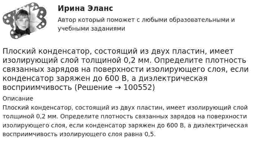     
            Описание
            Плоский конденсатор, состоящий из двух пластин, имеет изолирующий слой толщиной 0,2 мм. Определите плотность связанных зарядов на поверхности изолирующего слоя, если конденсатор заряжен до 600 В, а диэлектрическая восприимчивость изолирующего слоя равна 0,5.    
            
            
            Плоский конденсатор состоит из двух плоских пластин радиусом R = 10 см каждая. Расстояние между пластинами d = 2 мм. Конденсатор присоединён к источнику напряжения U = 80 В. Определить заряд Q и напряжённость E поля конденсатора в двух случаях:Плоский конденсатор, состоящий из двух пластин, имеет изолирующий слой толщиной 0,2 мм. Определите плотность связанных зарядов на поверхности изолирующего слоя, если конденсатор заряжен до 600 В, а диэлектрическая восприимчивость Плоский конденсатор с площадью пластин S = 100 см2 и стеклянным диэлектриком толщиной d = 1 мм соединён с катушкой самоиндукции длиной l = 20 см и радиусом r = 3 см, содержащей N = 1000 витков. Определить период колебаний в этой цепи.Плоский конденсатор с площадью пластин S = 100 см2 каждая заряжен до разности потенциалов U = 3 кВ. Расстояние между пластинами d = 4 см. Диэлектрик – стекло. Определить энергию W поля конденсатора и плотность w энергии поля.Плоский конденсатор с площадью пластин S = 200 см2 каждая заряжен до разности потенциалов U = 2 кВ. Расстояние между пластинами d = 2 см. Диэлектрик – стекло (e = 7). Определить энергию W поля конденсатора и плотность w энергии поля.Плоский конденсатор с площадью пластин S = 200 см2 каждая заряжен до разности потенциалов U = 2 кВ. Расстояние между пластинами d = 2 см. Диэлектрик — стекло. Определить энергию W поля конденсатора и плотность энергии w поля.Плоский конденсатор с площадью пластин S = 300 см2 каждая заряжен до разности потенциалов U = 1 кВ. Расстояние между пластинами d = 4 см. Диэлектрик – стекло. Определить энергию W поля конденсатора и плотность w энергии поля.Плоский конденсатор, площадь каждой пластины которого 400 см2, заполнен двумя слоями диэлектрика. Граница между ними параллельна обкладкам. Первый слой –прессшпан (e1 = 2) толщиной 0,2 см;Плоский конденсатор, площадь каждой пластины которого S = 400 см2, заполнен двумя слоями диэлектрика. Граница между ними параллельна обкладкам. Первый слой – парафин (e1 =  2) толщины d1 = 0,2 см,Плоский конденсатор, расстояние между пластинами которого d = 2 мм, заряжен до разности потенциалов U = 200 В. Диэлектрик – фарфор. Найти напряжённость и объёмную плотность энергии поля конденсатора.Плоский конденсатор с квадратными пластинами при горизонтальном расположении пластин наполовину погружен в жидкий диэлектрик (e=2). Найдите, какую часть пластин конденсатора следует погрузить в тот же диэлектрик при вертикальном расположении пластин,Плоский конденсатор состоит из двух круглых пластин радиусом 10 см каждая. Расстояние между пластинами d = 2 мм. Конденсатор присоединён к источнику напряжения U = 80 В. Определить заряд и напряжённость E поля конденсатора Плоский конденсатор состоит из двух круглых пластин радиусом R = 10 см каждая. Расстояние между пластинами d = 2 мм. Конденсатор присоединён к источнику напряжения U = 80 В. Определить заряд q и напряжённость E поля конденсатораПлоский конденсатор состоит из двух круглых пластин радиусом R = 10 см каждая. Расстояние между пластинами d = 2 мм. Конденсатор присоединен к источнику напряжения U = 80 В. Определить заряд Q и напряженность Е поля конденсатора в двух случаях