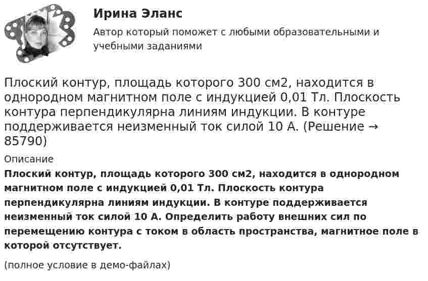     
            Описание
            Плоский контур, площадь которого 300 см2, находится в однородном магнитном поле с индукцией 0,01 Тл. Плоскость контура перпендикулярна линиям индукции. В контуре поддерживается неизменный ток силой 10 А. Определить работу внешних сил по перемещению контура с током в область пространства, магнитное поле в которой отсутствует.(полное условие в демо-файлах)   
            
            
            Плоский контур, площадь S которого равна 25 см2, находится в однородном магнитном поле с индукцией B = 0,04 Тл. Определить магнитный поток Ф, пронизывающий контур, если плоскость его составляет угол a = 30° с линиями индукции.Плоский контур, площадь которого 300 см2, находится в однородном магнитном поле с индукцией 0,01 Тл. Плоскость контура перпендикулярна линиям индукции. В контуре поддерживается неизменный ток силой 10 А.Плоский контур, площадь которого S = 300 см2, находится в однородном магнитном поле с индукцией B = 0,01 Тл. Плоскость контура перпендикулярна линиям индукции. В контуре поддерживается неизменный токПлоский контур площадью 20 см2 находится в однородном магнитном поле (0,03 Тл). Определить магнитный поток Ф, пронизывающий контур, если его плоскость составляет угол 60° с направлением линий индукции.Плоский контур площадью 300 см2 находится в однородном магнитном поле, индукция которого 0,01 Тл. Плоскость контура составляет 600 с линиями поля. В контуре поддерживается неизменный ток 10А. Определить величину внешнего вращающего момента, удерживаПлоский контур площадью 500 см2 находится в однородном магнитном поле индукции 0,02 Тл. Плоскость контура перпендикулярна линиям индукции поля. Определить работу внешних сил по перемещению контура Плоский контур площадью S = 20 см2 находится в однородном магнитном поле (В = 0,03 Тл). Определить магнитный поток Ф, пронизывающий контур, если плоскость его составляет угол  = с направлением линий индукции.Плоский конденсатор состоит из двух круглых пластин радиусом R = 7 см каждая. Расстояние между пластинами d = 3 мм. Конденсатор присоединён к источнику напряжения U = 60 В. Определить заряд Q и напряжённость E поля конденсатораПлоский конденсатор состоит из двух плоских пластин радиусом R = 10 см каждая. Расстояние между пластинами d = 2 мм. Конденсатор присоединён к источнику напряжения U = 80 В. Определить заряд Q и напряжённость E поля конденсатора в двух случаях:Плоский конденсатор, состоящий из двух пластин, имеет изолирующий слой толщиной 0,2 мм. Определите плотность связанных зарядов на поверхности изолирующего слоя, если конденсатор заряжен до 600 В, а диэлектрическая восприимчивость Плоский конденсатор с площадью пластин S = 100 см2 и стеклянным диэлектриком толщиной d = 1 мм соединён с катушкой самоиндукции длиной l = 20 см и радиусом r = 3 см, содержащей N = 1000 витков. Определить период колебаний в этой цепи.Плоский конденсатор с площадью пластин S = 100 см2 каждая заряжен до разности потенциалов U = 3 кВ. Расстояние между пластинами d = 4 см. Диэлектрик – стекло. Определить энергию W поля конденсатора и плотность w энергии поля.Плоский конденсатор с площадью пластин S = 200 см2 каждая заряжен до разности потенциалов U = 2 кВ. Расстояние между пластинами d = 2 см. Диэлектрик – стекло (e = 7). Определить энергию W поля конденсатора и плотность w энергии поля.Плоский конденсатор с площадью пластин S = 200 см2 каждая заряжен до разности потенциалов U = 2 кВ. Расстояние между пластинами d = 2 см. Диэлектрик — стекло. Определить энергию W поля конденсатора и плотность энергии w поля.