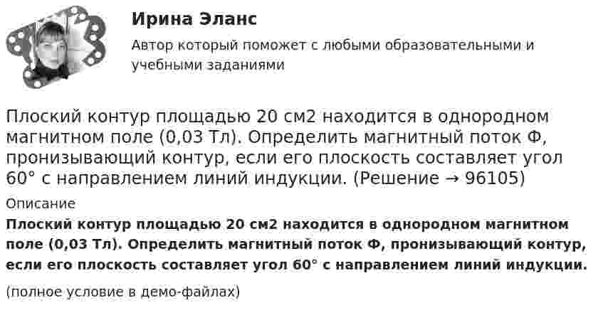     
            Описание
            Плоский контур площадью 20 см2 находится в однородном магнитном поле (0,03 Тл). Определить магнитный поток Ф, пронизывающий контур, если его плоскость составляет угол 60° с направлением линий индукции.(полное условие в демо-файлах)   
            
            
            Плоский контур, площадь которого S = 300 см2, находится в однородном магнитном поле с индукцией B = 0,01 Тл. Плоскость контура перпендикулярна линиям индукции. В контуре поддерживается неизменный токПлоский контур площадью 20 см2 находится в однородном магнитном поле (0,03 Тл). Определить магнитный поток Ф, пронизывающий контур, если его плоскость составляет угол 60° с направлением линий индукции.Плоский контур площадью 300 см2 находится в однородном магнитном поле, индукция которого 0,01 Тл. Плоскость контура составляет 600 с линиями поля. В контуре поддерживается неизменный ток 10А. Определить величину внешнего вращающего момента, удерживаПлоский контур площадью 500 см2 находится в однородном магнитном поле индукции 0,02 Тл. Плоскость контура перпендикулярна линиям индукции поля. Определить работу внешних сил по перемещению контура Плоский контур площадью S = 20 см2 находится в однородном магнитном поле (В = 0,03 Тл). Определить магнитный поток Ф, пронизывающий контур, если плоскость его составляет угол  = с направлением линий индукции.Плоский контур с током 10 А свободно установился в однородном магнитном поле с индукцией 0,1 Тл. Площадь контура 100 см2. Поддерживая ток в контуре неизменным, его повернули относительно оси, лежащей в плоскости контура, на угол 60Плоский контур с током 5 А свободно установился в однородном магнитном поле (B = 0,4 Тл). Площадь контура 200 см2. Поддерживая ток в контуре неизменным, его повернули относительно оси, лежащей в плоскости контура, на угол 45Плоский конденсатор, состоящий из двух пластин, имеет изолирующий слой толщиной 0,2 мм. Определите плотность связанных зарядов на поверхности изолирующего слоя, если конденсатор заряжен до 600 В, а диэлектрическая восприимчивость Плоский конденсатор с площадью пластин S = 100 см2 и стеклянным диэлектриком толщиной d = 1 мм соединён с катушкой самоиндукции длиной l = 20 см и радиусом r = 3 см, содержащей N = 1000 витков. Определить период колебаний в этой цепи.Плоский конденсатор с площадью пластин S = 100 см2 каждая заряжен до разности потенциалов U = 3 кВ. Расстояние между пластинами d = 4 см. Диэлектрик – стекло. Определить энергию W поля конденсатора и плотность w энергии поля.Плоский конденсатор с площадью пластин S = 200 см2 каждая заряжен до разности потенциалов U = 2 кВ. Расстояние между пластинами d = 2 см. Диэлектрик – стекло (e = 7). Определить энергию W поля конденсатора и плотность w энергии поля.Плоский конденсатор с площадью пластин S = 200 см2 каждая заряжен до разности потенциалов U = 2 кВ. Расстояние между пластинами d = 2 см. Диэлектрик — стекло. Определить энергию W поля конденсатора и плотность энергии w поля.Плоский конденсатор с площадью пластин S = 300 см2 каждая заряжен до разности потенциалов U = 1 кВ. Расстояние между пластинами d = 4 см. Диэлектрик – стекло. Определить энергию W поля конденсатора и плотность w энергии поля.Плоский контур, площадь S которого равна 25 см2, находится в однородном магнитном поле с индукцией B = 0,04 Тл. Определить магнитный поток Ф, пронизывающий контур, если плоскость его составляет угол a = 30° с линиями индукции.
