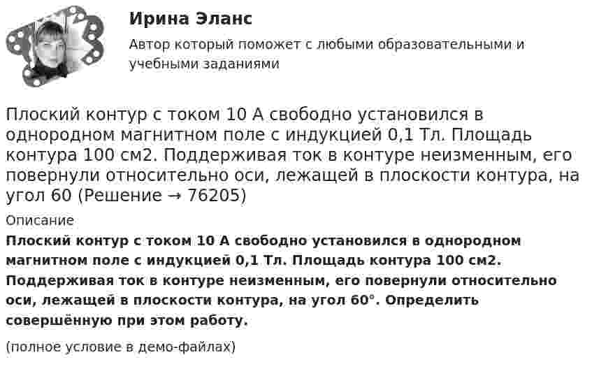     
            Описание
            Плоский контур с током 10 А свободно установился в однородном магнитном поле с индукцией 0,1 Тл. Площадь контура 100 см2. Поддерживая ток в контуре неизменным, его повернули относительно оси, лежащей в плоскости контура, на угол 60°. Определить совершённую при этом работу.(полное условие в демо-файлах)   
            
            
            Плоский контур площадью S = 20 см2 находится в однородном магнитном поле (В = 0,03 Тл). Определить магнитный поток Ф, пронизывающий контур, если плоскость его составляет угол  = с направлением линий индукции.Плоский контур с током 10 А свободно установился в однородном магнитном поле с индукцией 0,1 Тл. Площадь контура 100 см2. Поддерживая ток в контуре неизменным, его повернули относительно оси, лежащей в плоскости контура, на угол 60Плоский контур с током 5 А свободно установился в однородном магнитном поле (B = 0,4 Тл). Площадь контура 200 см2. Поддерживая ток в контуре неизменным, его повернули относительно оси, лежащей в плоскости контура, на угол 45Плоский контур с током I = 50 А и площадью S = 200 см2 расположен в однородном магнитном поле (B = 0,6 Тл) так, что нормаль к контуру перпендикулярна линиям магнитной индукции. Определить работу, Плоский контур с током I = 50 А расположен в однородном магнитном поле (B = 0,6 Тл) так, что нормаль к контуру перпендикулярна линиям магнитной индукции. Определить работу, совершаемую силами поляПлоский контур с током I = 50 А расположен в однородном магнитном поле (В = 0,6 Тл) так, что нормаль к контуру перпендикулярна линиям магнитной индукции. Определить работу, совершаемую силами поля при медленном повороте контура около осиПлоский контур с током I = 5 А свободно установился в однородном магнитном поле (В = 0,4 Тл). Площадь контура S = 200 см2. Поддерживая ток в контуре неизменным, его повернули относительно оси, лежащей в плоскости контура, на угол = 40Плоский конденсатор с площадью пластин S = 200 см2 каждая заряжен до разности потенциалов U = 2 кВ. Расстояние между пластинами d = 2 см. Диэлектрик — стекло. Определить энергию W поля конденсатора и плотность энергии w поля.Плоский конденсатор с площадью пластин S = 300 см2 каждая заряжен до разности потенциалов U = 1 кВ. Расстояние между пластинами d = 4 см. Диэлектрик – стекло. Определить энергию W поля конденсатора и плотность w энергии поля.Плоский контур, площадь S которого равна 25 см2, находится в однородном магнитном поле с индукцией B = 0,04 Тл. Определить магнитный поток Ф, пронизывающий контур, если плоскость его составляет угол a = 30° с линиями индукции.Плоский контур, площадь которого 300 см2, находится в однородном магнитном поле с индукцией 0,01 Тл. Плоскость контура перпендикулярна линиям индукции. В контуре поддерживается неизменный ток силой 10 А.Плоский контур, площадь которого S = 300 см2, находится в однородном магнитном поле с индукцией B = 0,01 Тл. Плоскость контура перпендикулярна линиям индукции. В контуре поддерживается неизменный токПлоский контур площадью 20 см2 находится в однородном магнитном поле (0,03 Тл). Определить магнитный поток Ф, пронизывающий контур, если его плоскость составляет угол 60° с направлением линий индукции.Плоский контур площадью 300 см2 находится в однородном магнитном поле, индукция которого 0,01 Тл. Плоскость контура составляет 600 с линиями поля. В контуре поддерживается неизменный ток 10А. Определить величину внешнего вращающего момента, удержива