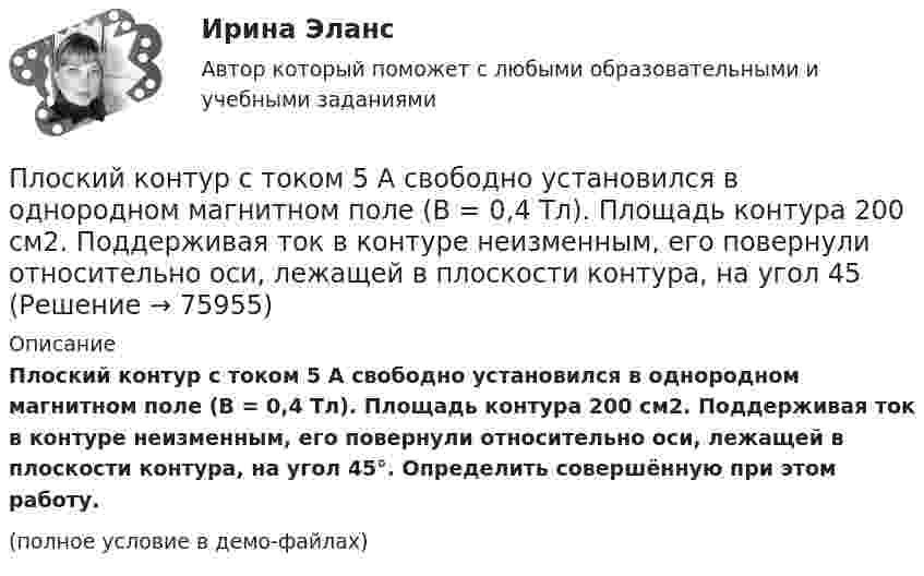     
            Описание
            Плоский контур с током 5 А свободно установился в однородном магнитном поле (B = 0,4 Тл). Площадь контура 200 см2. Поддерживая ток в контуре неизменным, его повернули относительно оси, лежащей в плоскости контура, на угол 45°. Определить совершённую при этом работу.(полное условие в демо-файлах)   
            
            
            Плоский контур с током 10 А свободно установился в однородном магнитном поле с индукцией 0,1 Тл. Площадь контура 100 см2. Поддерживая ток в контуре неизменным, его повернули относительно оси, лежащей в плоскости контура, на угол 60Плоский контур с током 5 А свободно установился в однородном магнитном поле (B = 0,4 Тл). Площадь контура 200 см2. Поддерживая ток в контуре неизменным, его повернули относительно оси, лежащей в плоскости контура, на угол 45Плоский контур с током I = 50 А и площадью S = 200 см2 расположен в однородном магнитном поле (B = 0,6 Тл) так, что нормаль к контуру перпендикулярна линиям магнитной индукции. Определить работу, Плоский контур с током I = 50 А расположен в однородном магнитном поле (B = 0,6 Тл) так, что нормаль к контуру перпендикулярна линиям магнитной индукции. Определить работу, совершаемую силами поляПлоский контур с током I = 50 А расположен в однородном магнитном поле (В = 0,6 Тл) так, что нормаль к контуру перпендикулярна линиям магнитной индукции. Определить работу, совершаемую силами поля при медленном повороте контура около осиПлоский контур с током I = 5 А свободно установился в однородном магнитном поле (В = 0,4 Тл). Площадь контура S = 200 см2. Поддерживая ток в контуре неизменным, его повернули относительно оси, лежащей в плоскости контура, на угол = 40Плоский контур с током силой 5 А свободно установился в однородном магнитном поле с индукцией 0,4 Тл. Площадь контура 200 см2. Поддерживая ток в контуре неизменным, его повернули относительно оси, Плоский конденсатор с площадью пластин S = 300 см2 каждая заряжен до разности потенциалов U = 1 кВ. Расстояние между пластинами d = 4 см. Диэлектрик – стекло. Определить энергию W поля конденсатора и плотность w энергии поля.Плоский контур, площадь S которого равна 25 см2, находится в однородном магнитном поле с индукцией B = 0,04 Тл. Определить магнитный поток Ф, пронизывающий контур, если плоскость его составляет угол a = 30° с линиями индукции.Плоский контур, площадь которого 300 см2, находится в однородном магнитном поле с индукцией 0,01 Тл. Плоскость контура перпендикулярна линиям индукции. В контуре поддерживается неизменный ток силой 10 А.Плоский контур, площадь которого S = 300 см2, находится в однородном магнитном поле с индукцией B = 0,01 Тл. Плоскость контура перпендикулярна линиям индукции. В контуре поддерживается неизменный токПлоский контур площадью 20 см2 находится в однородном магнитном поле (0,03 Тл). Определить магнитный поток Ф, пронизывающий контур, если его плоскость составляет угол 60° с направлением линий индукции.Плоский контур площадью 300 см2 находится в однородном магнитном поле, индукция которого 0,01 Тл. Плоскость контура составляет 600 с линиями поля. В контуре поддерживается неизменный ток 10А. Определить величину внешнего вращающего момента, удерживаПлоский контур площадью 500 см2 находится в однородном магнитном поле индукции 0,02 Тл. Плоскость контура перпендикулярна линиям индукции поля. Определить работу внешних сил по перемещению контура 
